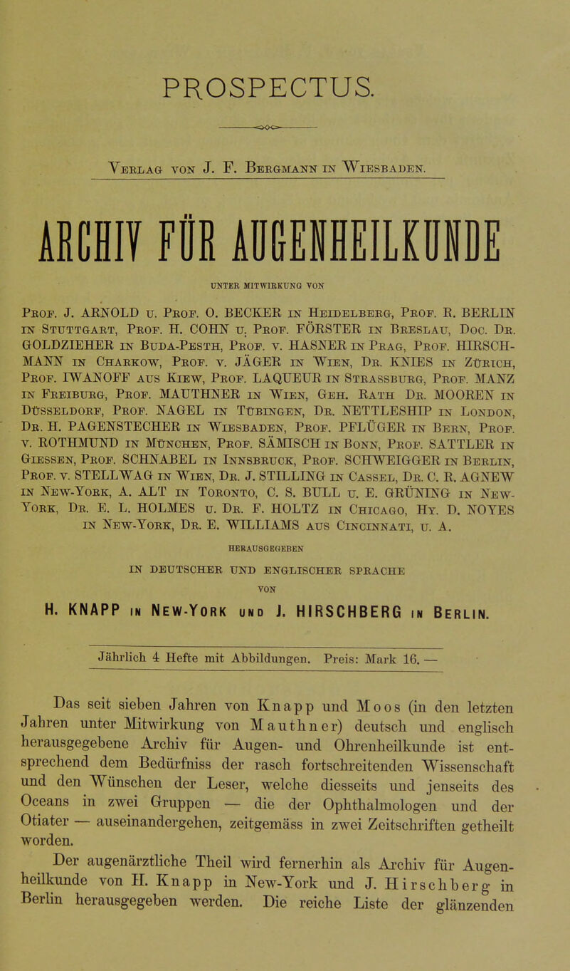 PROSPECTUS. <5«C> Yerlag von J. F. Bergmann in Wiesbaijen. ABCHIV FÜR AUGENHEILKUNDE UNTER MITWIRKUNG VON Prof. J. ARNOLD u. Prof. O. BECKER in Heidelberg, Prof. R. BERLIN in Stuttgart, Prof. H. COHN u. Prof. FÖRSTER in Breslau, Doc. Dr. GOLDZIEHER in Buda-Pesth, Prof. v. HASNER in Prag, Prof. HIRSCH- MANN in Charkow, Prof. v. JÄGER in Wien, Dr. KNIES in Zürich, Prof. IWANOFF aus Kiew, Prof. LAQUEUR in Strassburg, Prof. MANZ in Freiburg, Prof. MAUTHNER in Wien, Geh. Rath Dr. MOOREN in Düsseldorf, Prof. NAGEL in Tübingen, Dr. NETTLESHIP in London, Dr. H. PAGENSTECHER in Wiesbaden, Prof. PFLÜGER in Bern, Prof. v. ROTHMUND in München, Prof. SÄMISCH in Bonn, Prof. SATTLER in Glessen, Prof. SCHNABEL in Innsbruck, Prof. SCHWEIGGER in Berlin, Prof. v. STELL WAG in Wien, Dr. J. STILLING in Cassel, Dr. C. R. AGNEW in New-York, A. ALT in Toronto, C. S. BULL u. E. GRÜNING in New- York, Dr. E. L. HOLMES u. Dr. F. HOLTZ in Chicago, Hy. D. NOYES in New-York, Dr. E. WILLIAMS aus Cincinnati, u. A. HERAUSGEGEBEN IN DEUTSCHER UND ENGLISCHER SPRACHE VON H. KNAPP in New-York und J. HIRSCHBERG in Berlin. Jährlich 4 Hefte mit Abbildungen. Preis: Mark 16. — Das seit sieben Jahren von Knapp und Moos (in den letzten Jahren unter Mitwirkung von Mauthner) deutsch und englisch herausgegebene Archiv für Augen- und Ohrenheilkunde ist ent- sprechend dem Bedürfniss der rasch fortschreitenden Wissenschaft und den Wünschen der Leser, welche diesseits und jenseits des Oceans in zwei Gruppen — die der Ophthalmologen und der Otiater — auseinandergehen, zeitgemäss in zwei Zeitschriften getheilt worden. Der augenärztliche Theil wird fernerhin als Archiv für Augen- heilkunde von II. Knapp in New-York und J. Hirschberg in Berlin herausgegeben werden. Die reiche Liste der glänzenden