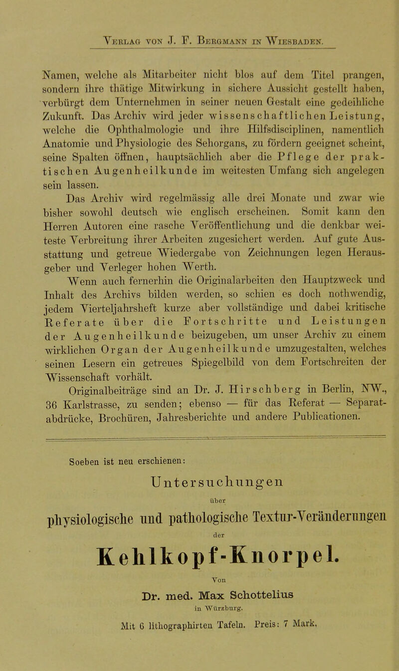 Namen, welche als Mitarbeiter nicht blos auf dem Titel prangen, sondern ihre thätige Mitwirkung in sichere Aussicht gestellt haben, verbürgt dem Unternehmen in seiner neuen Gestalt eine gedeihliche Zukunft. Das Archiv wird jeder wissens chaftlichen Leistung, welche die Ophthalmologie und ihre Hilfsdisciplinen, namentlich Anatomie und Physiologie des Sehorgans, zu fördern geeignet scheint, seine Spalten öffnen, hauptsächlich aber die Pflege der prak- tischen Augenheilkunde im weitesten Umfang sich angelegen sein lassen. Das Archiv wird regelmässig alle drei Monate und zwar wie bisher sowohl deutsch wie englisch erscheinen. Somit kann den Herren Autoren eine rasche Veröffentlichung und die denkbar wei- teste Verbreitung ihrer Arbeiten zugesichert werden. Auf gute Aus- stattung und getreue Wiedergabe von Zeichnungen legen Heraus- geber und Verleger hohen Werth. Wenn auch fernerhin die Originalarbeiten den Hauptzweck und Inhalt des Archivs bilden werden, so schien es doch nothwendig, jedem Vierteljahrsheft kurze aber vollständige und dabei kritische Referate über die Fortschritte und Leistungen der Augenheilkunde beizugeben, um unser Archiv zu einem wirklichen Organ der Augenheilkunde umzugestalten, welches seinen Lesern ein getreues Spiegelbild von dem Fortschreiten der Wissenschaft vorhält. Originalbeiträge sind an Dr. J. Hirschberg in Berlin, NW., 36 Karlstrasse, zu senden; ebenso — für das Referat — Separat- abdrücke, Brochüren, Jahresberichte und andere Publicationen. Soeben ist neu erschienen: Untersuchungen über physiologische und pathologische Textur-Veränderungen der Kehlkopf-Knorpel. Von Dr. med. Max Schottelius in Würzburg.