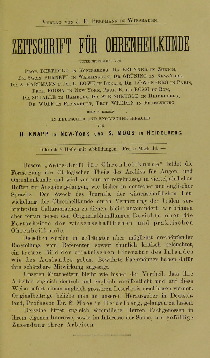 ZEITSCHRIFT FÜR 01MEKII UNTER MITWIRKUNG VON Pkof. BERTHOLD in Königsberg, De. BRUNNER in Zürich, Dr. Swan BURNETT in Washington, Dr. GRÜNING in New-York, Dr. A. HARTMANN u. Dr. L. LÖWE in Berlin, Dr. LÖWENBERG in Paris, Prof. ROOSA in New-York, Prof. E. de ROSSI in Rom, Dr. SCHALLE in Hamburg, Dr. STEINBRÜGGE in Heidelberg, Dr. WOLF in Frankfurt, Prof. WREDEN in Petersburg HERAUSGEGEBEN IN DEUTSCHER UND ENGLISCHER SPRACHE VON H. KNAPP in New-York und S. MOOS in Heidelberg. Jährlich 4 Hefte mit Abbildungen. Preis: Mark 14. — Unsere „Zeitschrift für Ohrenheilkunde bildet die Fortsetzimg des Otologischen Theils des Archivs für Augen- und Ohrenheilkunde und wird von nun an regelmässig in vierteljährlichen Heften zur Ausgabe gelangen, wie bisher in deutscher und englischer Sprache. Der Zweck des Journals, der wissenschaftlichen Ent- wickelung der Ohrenheilkunde durch Yermittlung der beiden ver- breitetsten Cultursprachen zu dienen, bleibt unverändert; wir bringen aber fortan neben den Originalabhandlungen Berichte über die Fortschritte der wissenschaftlichen und praktischen Ohrenheilkunde. Dieselben werden in gedrängter aber möglichst erschöpfender Darstellung, vom Referenten soweit thunlich kritisch beleuchtet, ein treues Bild der otiatrischen Literatur des Inlandes wie des Auslandes geben. Bewährte Fachmänner haben dafür ihre schätzbare Mitwirkung zugesagt. Unseren Mitarbeitern bleibt wie bisher der Vortheil, dass ihre Arbeiten zugleich deutsch und englisch veröffentlicht und auf diese Weise sofort einem ungleich grösseren Leserkreis erschlossen werden. Originalbeiträge beliebe man an unseren Herausgeber in Deutsch- land, Professor Dr. S. Moos in Heidelberg, gelangen zu lassen. Derselbe bittet zugleich sämmtliche Herren Fachgenossen in ihrem eigenen Interesse, sowie im Interesse der Sache, um gefällige Zusendung ihrer Arbeiten.