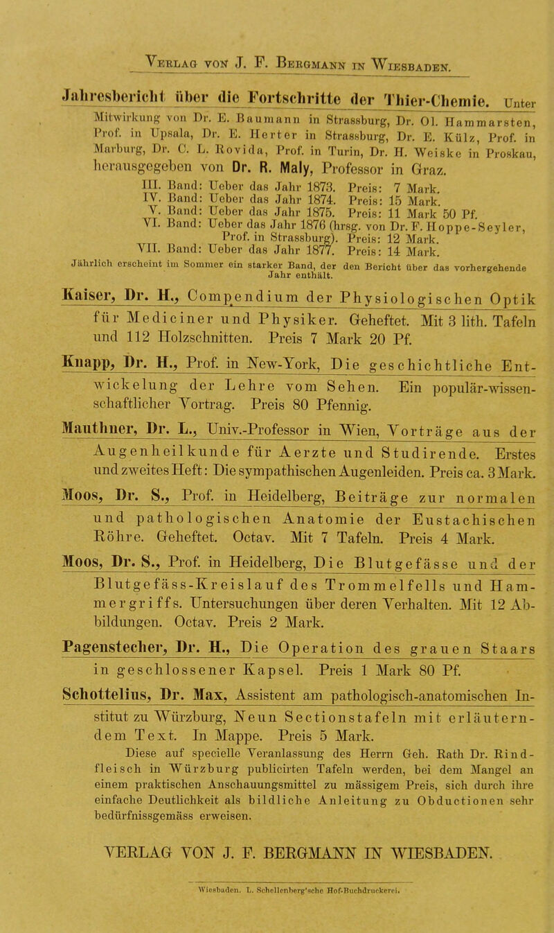 Jahresbericht über die Fortschritte der Thier-Chemie. Unter Mitwirkung von Dr. E. Baumann in Strasburg, Dr. Ol. Hammarsten, Prof. in Upsala, Dr. E. Herter in Strasburg, Dr. E. Külz, Prof. in Marburg, Dr. C. L. Rovida, Prof. in Turin, Dr. H. Weiske in Proskau, herausgegeben von Dr. R. Maly, Professor in Graz. III. Band: Ueber das Jahr 1873. Preis: 7 Mark IV. Band: Ueber das Jahr 1874. Preis: 15 Mark V. Band: Ueber das Jahr 1875. Preis: 11 Mark 50 Pf VI. Band: Ueber das Jahr 1876 (hrsg. von Dr. F. Hoppe-Seyler, Prof. in Strassburg). Preis: 12 Mark. VII. Band: Ueber das Jahr 1877. Preis: 14 Mark. Jährlich erscheint im Sommer ein starker Band, der den Bericht über das vorhergehende Jahr enthalt. Kaiser, Dr. H., Compendium der Physiologischen Optik für Mediciner und Physiker. Geheftet. Mit 3 lith. Tafeln und 112 Holzschnitten. Preis 7 Mark 20 Pf. Knapp, Dr. H., Prof. in New-York, Die geschichtliche Ent- wickelung der Lehre vom Sehen. Ein populär-wissen- schaftlicher Yortrag. Preis 80 Pfennig. Mauthner, Dr. L., Univ.-Professor in Wien, Yorträge aus der Augenheilkunde für Aerzte und Studirende. Erstes und zweites Heft: Die sympathischen Augenleiden. Preis ca. 3 Mark. Moos, Dr. S., Prof. in Heidelberg, Beiträge zur normalen und pathologischen Anatomie der Eustachischen Röhre. Geheftet. Octav. Mit 7 Tafeln. Preis 4 Mark. Moos, Dr. S., Prof. in Heidelberg, Die Blutgefässe und der Blutgefäss-Kreislauf des Trommelfells und Ham- mergriffs. Untersuchungen über deren Verhalten. Mit 12 Ab- bildungen. Octav. Preis 2 Mark. Pagenstecher, Dr. H., Die Operation des grauen Staars in geschlossener Kapsel. Preis 1 Mark 80 Pf. Schottelins, Dr. Max, Assistent am pathologisch-anatomischen In- stitut zu Würzburg, Neun Sectionstafeln mit erläutern- dem Text. In Mappe. Preis 5 Mark. Diese auf specielle Veranlassung des Herrn Geh. Rath Dr. Rind- fleisch in Würzburg publicirten Tafeln werden, bei dem Mangel an einem praktischen Anschauungsmittel zu massigem Preis, sich durch ihre einfache Deutlichkeit als bildliche Anleitung zu Obductionen sehr bedürfnissgemä8s erweisen. YERLAG YON J. E. BERGMANN IN WIESBADEN. Wiesbaden. L. Schellcnherg'sche Hof-Buchdruclcerei.