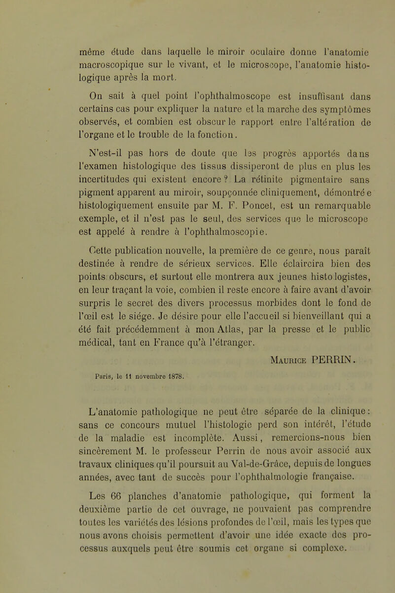 même étude dans laquelle le miroir oculaire donne l'anatomie macroscopique sur le vivant, et le microscope, l'anatomie histo- logique après la mort. On sait à quel point l'oplithalmoscope est insuffisant dans certains cas pour expliquer la nature et la marche des symptômes observés, et combien est obscur le rapport entre l'altération de l'organe et le trouble de la fonction. N'est-il pas hors de doute que Iss progrès apportés dans l'examen histologique des tissus dissiperont de plus en plus les incertitudes qui existent encore ? La rétinite pigmentaire sans pigment apparent au miroir, soupçonnée cliniquement, démontré e histologiquement ensuite par M. F. Poncet, est un remarquable exemple, et il n'est pas le seul, des services que le microscope est appelé à rendre à l'ophthalmoscopie. Cette publication nouvelle, la première de ce genre, nous paraît destinée à rendre de sérieux services. Elle éclaircira bien des points obscurs, et surtout elle montrera aux jeunes histo logistes, en leur traçant la voie, combien il reste encore à faire avant d'avoir surpris le secret des divers processus morbides dont le fond de l'œil est le siège. Je désire pour elle l'accueil si bienveillant qui a été fait précédemment à mon Atlas, par la presse et le public médical, tant en France qu'à l'étranger. Maurice PERRIN. Paris, le 11 novembre 1878. L'anatomie pathologique ne peut être séparée de la clinique : sans ce concours mutuel l'histologie perd son intérêt, l'étude de la maladie est incomplète. Aussi, remercions-nous bien sincèrement M. le professeur Perrin de nous avoir associé aux travaux cliniques qu'il poursuit au Val-de-Grâce, depuis de longues années, avec tant de succès pour l'ophthalmologie française. Les 66 planches d'anatomie pathologique, qui forment la deuxième partie de cet ouvrage, ne pouvaient pas comprendre toutes les variétés des lésions profondes de l'œil, mais les types que nous avons choisis permettent d'avoir une idée exacte des pro- cessus auxquels peut être soumis cet organe si complexe.