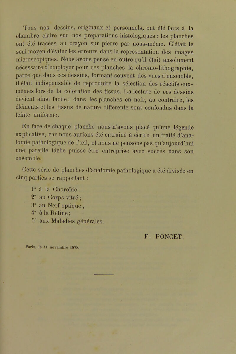 Tous nos dessins, originaux et personnels, ont été faits à la chambre claire sur nos préparations histologiques : les planches ont été tracées au crayon sur pierre par nous-même. C'était le seul moyen d'éviter les erreurs dans la représentation des images microscopiques. Nous avons pensé en outre qu'il était absolument nécessaire d'employer pour ces planches la chromo-hthographie, parce que dans ces dessins, formant souvent des vues d'ensemble, il était indispensable de reproduire la sélection des réactifs eux- mêmes lors de la coloration des tissus. La lecture de ces dessins devient ainsi facile ; dans les planches en noir, au contraire, les éléments et les tissus de nature différente sont confondus dans la teinte uniforme. En face de chaque planche nous n'avons placé qu'une légende explicative, car nous aurions été entraîné à écrire un traité d'ana- tomie pathologique de l'œil, et nous ne pensons pas qu'aujourd'hui une pareille tâche puisse être entreprise avec succès dans son ensemble. Cette série de planches d'anatomie pathologique a été divisée en cinq parties se rapportant : 4° à la Choroïde; 2° au Corps vitré ; 3° au Nerf optique , 4° à la Rétine; 5 aux Maladies générales. F. PONCET, Paris, le H novembre 1878.