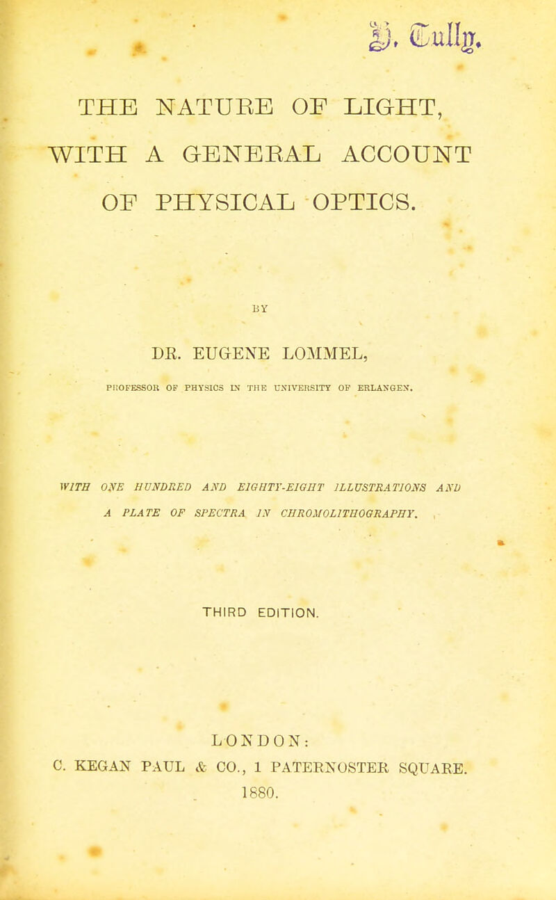 THE NATURE OF LIGHT, WITH A GENERAL ACCOUNT OF PHYSICAL OPTICS. DR. EUGENE LOMMEL, PliOFESSOU OF PHYSICS DJ THE UNIVEnSITY OF ERLANGEN. WJTH ONE HUNDRED AND EIGHTY-EWHT ILLUSTRATIONS ANU A PLATE OF SPECTRA IN CHROMOLITHOGRAPHY. , THIRD EDITION. LONDON: C. KEGAN PAUL & CO., 1 PATERNOSTER SQUARE. 1880.