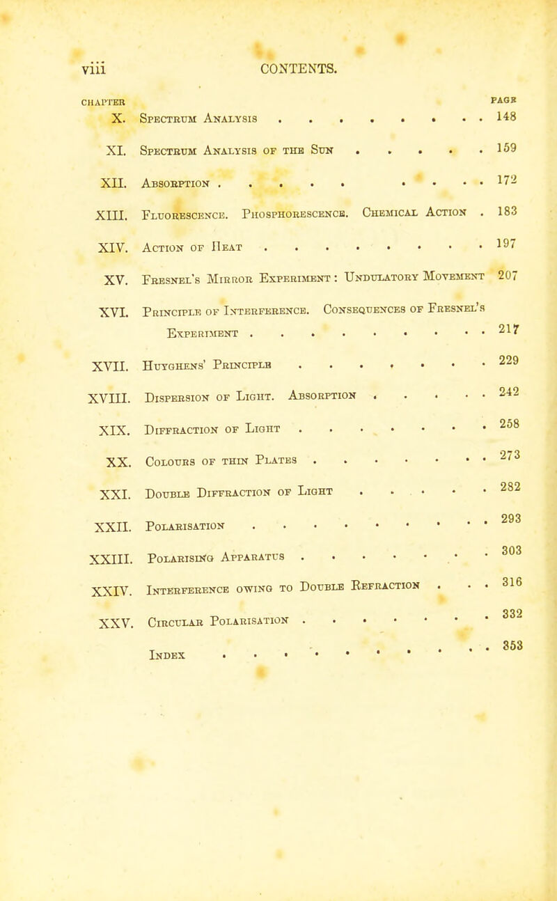 CIIAPTEB PAGB X. Spectetjm Analysis . . 148 XI. Specteum Analysis of thb Sun 169 XII. Absobption .... 172 Xin. Fluorescence. Piiosphobescencb. Chemical Action . 183 XIV. Action of Heat . . . . . • • • ^9' XV. Fbesnel's Miekob Experiment : Undtjlatoey Movement 207 XVI. Principle of Interfkeence. Conseqtiences of Fbesnel's ExpERnrsNT , . . . • • • . . 21? XVII. HxTSTGHENs' Peinciplb 229 XVIII. DisPEESioN OF Light. Absobption 242 XIX. Diffraction of Light 258 XX. Colours of thin Plates 273 XXI. Double Diffraction of Light 282 293 XXII. Polarisation 303 XXIII. PoLAEisnfa Appaeatus XXIV. Inteeferencb owing to Double Eefraction . . . 316 332 XXV. Circular Polarisation