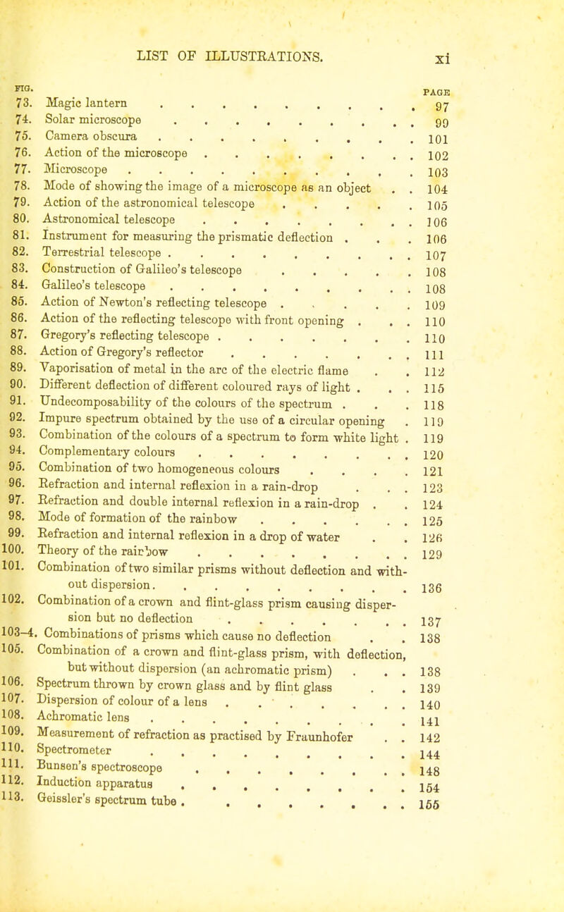 ™- PAGE 73. Magic lantern 97 74. Solar microscope gg 75. Camera obscura lOl 76. Action of the microscope . . . , , , . . 102 77. Microscope 1q3 78. Mode of showing the image of a microscope as an object . . 104 79. Action of the astronomical telescope . . . . .105 80. Astronomical telescope . , j 06 81. Instrument for measuring the prismatic deflection . . . 106 82. Terrestrial telescope 107 83. Construction of Galileo's telescope 108 84. Galileo's telescope . . . . . , , . . 108 86. Action of Newton's reflecting telescope . , . . .109 86. Action of the reflecting telescope with front opening , . , 110 87. Gregory's reflecting telescope 110 88. Action of Gregory's reflector 111 89. Vaporisation of metal in the arc of the electric flame . .112 90. Different deflection of different coloured rays of light . . . 115 91. Undecomposability of the colours of the spectrum . , .118 92. Impure spectrum obtained by the use of a circular opening . 119 93. Combination of the colours of a spectrum to form white light . 119 94. Complementary colours 120 95. Combination of two homogeneous colours .... 121 96. Eefraction and internal reflexion in a rain-drop . . . 123 97. Refraction and double internal reflexion in a rain-drop . .124 98. Mode of formation of the rainbow 125 99. Refraction and internal reflexion in a drop of water . .126 100. Theory of the rairljow 129 101. Combination of two similar prisms without deflection and with- out dispersion 136 102. Combination of a crown and flint-glass prism causing disper- sion but no deflection . . . . . , , 137 103-4. Combinations of prisms which cause no deflection . .138 105. Combination of a crown and flint-glass prism, with deflection, but without dispersion (an achromatic prism) . . . 138 106. Spectrum thrown by crown glass and by flint glass . . 139 107. Dispersion of colour of a lens . . . . . . . 140 108. Achromatic lens _ .141 109. Measurement of refraction as practised by Fraunhofer . . 142 110. Spectrometer 111. Bunsen's spectroscope 148 112. Induction apparatus I54 113. Geissler's spectrum tube 165