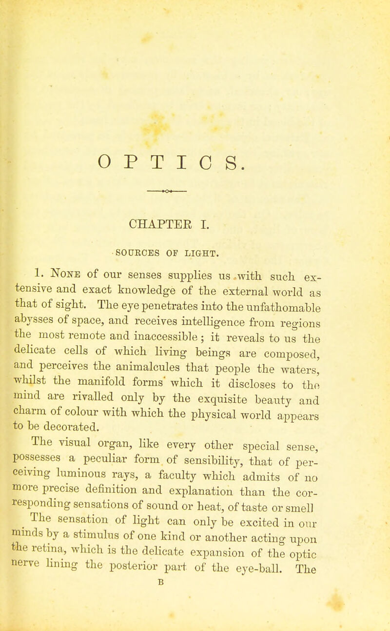 OPTICS. CHAPTER I. ■SOURCES OF LIGHT. 1. None of our senses supplies us .with such ex- tensive and exact knowledge of the external world as that of sight. The eye penetrates into the unfathomable abj^sses of space, and receives intelligence from regions the most remote and inaccessible ; it reveals to us the delicate cells of which living beings are composed, and perceives the animalcules that people the waters, whilst the manifold forms' which it discloses to the mind are rivalled only by the exquisite beauty and charm of colour with which the physical world appears to be decorated. The visual organ, like every other special sense, possesses a peculiar form of sensibUity, that of per- ceiving luminous rays, a faculty which admits of no more precise definition and explanation than the cor- responding sensations of sound or heat, of taste or smell ^ The sensation of light can only be excited in our minds by a stimulus of one kind or another acting upon the retina, which is the delicate expansion of the optic nerve lining the posterior part of the eye-ball. The B
