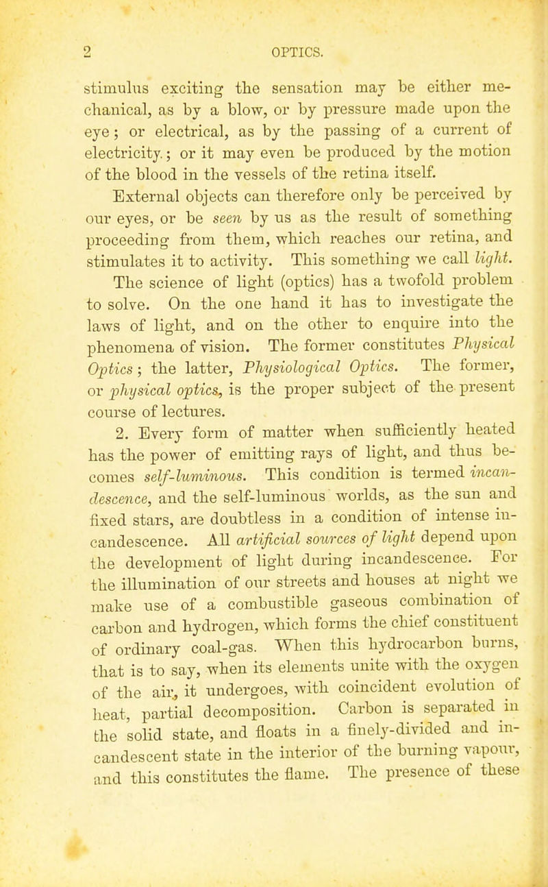 stimuhis exciting tlie sensation may be either me- chanical, as by a blow, or by pressure made upon the eye; or electrical, as by the passing of a current of electricity.; or it may even be produced by the motion of the blood in the vessels of the retina itself. External objects can therefore only be perceived by our eyes, or be seen by us as the result of something proceeding from them, which reaches our retina, and stimulates it to activity. This something we call ligM. The science of light (optics) has a twofold j)roblem to solve. On the one hand it has to investigate the laws of light, and on the other to enquire into the phenomena of vision. The former constitutes Physical Optics; the latter. Physiological Optics. The former, or physical optics, is the proper subject of the. present course of lectures. 2. Every form of matter when sufficiently heated has the power of emitting rays of light, and thus be- comes self-luminous. This condition is termed, incan- descence, and the self-luminous worlds, as the sun and fixed stars, are doubtless in a condition of intense in- candescence. All artificial sources of light depend upon the development of light during incandescence. For the illumination of our streets and houses at night we make use of a combustible gaseous combination of carbon and hydrogen, which forms the chief constituent of ordinary coal-gas. When this hydrocarbon burns, that is to say, when its elements unite with the oxygen of the air, it undergoes, with coincident evolution of heat, partial decomposition. Carbon is separated in the solid state, and floats in a finely-divided and in- candescent state in the interior of the burning vapour, and this constitutes the flame. The presence of these