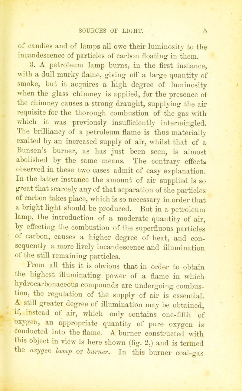 of candles and of lamps all owe their luminosity to the incandescence of particles of carbon floating in them. 3. A petroleum lamp burns, in the first instance, with a dull murky flame, giving ofi a large quantity of smoke, but it acquires a high degree of luminosity when the glass chimney is applied, for the presence ol the chimney causes a strong draught, supplying the air requisite for the thorough combustion of the gas with which it was previously insufficiently intermingled. The brilliancy of a petroleum flame is thus materially exalted by an increased supply of air, whilst that of a Bunsen's burner, as has just been seen, is almost abolished by the same means. The contrary effects observed in these two cases admit of easy explanation. In the latter instance the amount of air supplied is so great that scarcely any of that separation of the particles of carbon takes place, which is so necessary in order that a bright light should be produced. But in a petroleum lamp, the introduction of a moderate quantity of air, by effecting the combustion of the superfluous particles of carbon, causes a higher degree of heat, and con- sequently a more lively incandescence and illumination of the still remaining particles. From all this it is obvious that in order to obtain the highest illuminating power of a flame in which hydrocai'bonaceous compounds are undergoing combus- tion, the regulation of the supply of air is essential. A still greater degree of illumination may be obtained, if, instead of air, which only contains one-fifth of oxygen, an appropriate quantity of pure oxygen is conducted into the flame. A burner constructed with this object in view is here shown (fig. 2,) and is termed the oxygen lamp or burner. In this burner coal-jras