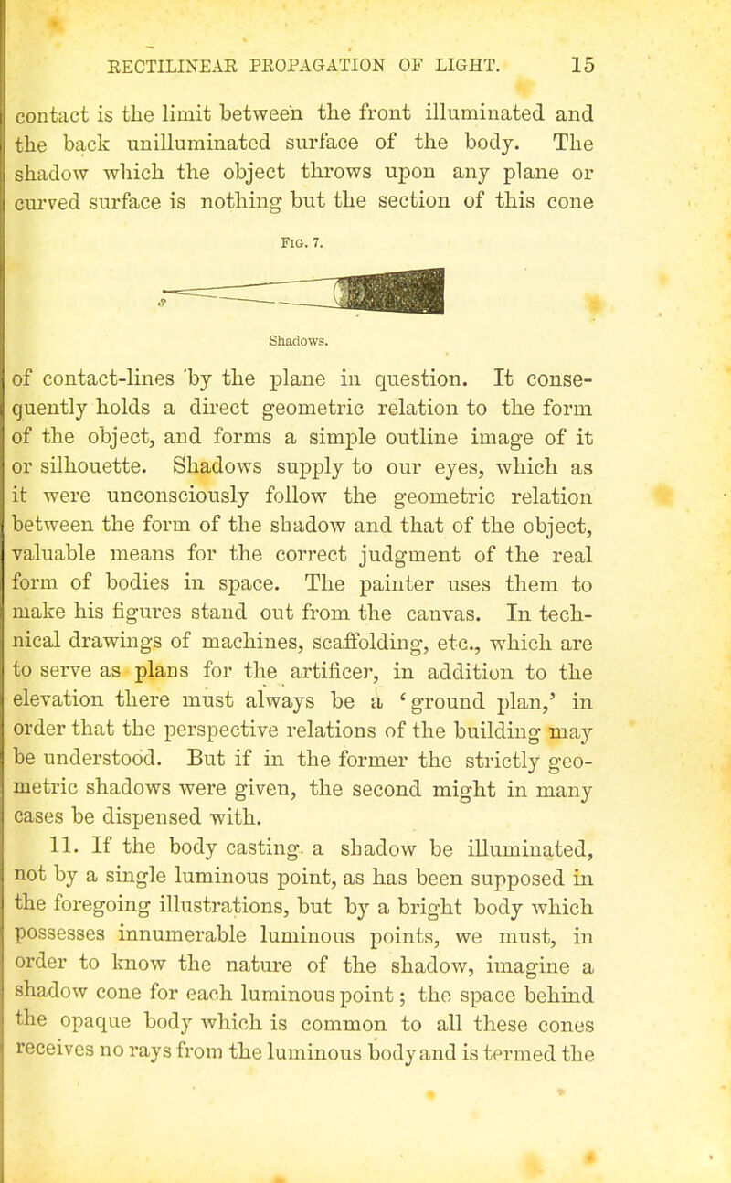 contact is the limit between the front illuminated and the back unilluminated surface of the body. The shadow which the object throws upon any plane or curved surface is nothing but the section of this cone Fig. 7. Shadows. of contact-lines 'by the plane in question. It conse- quently holds a direct geometric relation to the form of the object, and forms a simple outline image of it or silhouette. Shadows supply to our eyes, which as it were unconsciously follow the geometric relation between the form of the shadow and that of the object, valuable means for the correct judgment of the real form of bodies in space. The painter uses them to make his figures stand out from the canvas. In tech- nical drawings of machines, scaffolding, etc., which are to serve as plans for the artificer, in addition to the elevation there must always be a 'ground plan,' in order that the perspective relations of the building may be understood. But if in the former the strictly geo- metric shadows were given, the second might in many cases be dispensed with. 11. If the body casting, a shadow be illuminated, not by a single luminous point, as has been supposed in the foregoing illustrations, but by a bright body which possesses innumerable luminous points, we must, in order to know the nature of the shadow, imagine a shadow cone for each luminous point; the space behind the opaque body which is common to all these cones receives no rays from the luminous body and is termed the