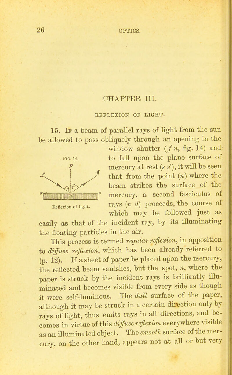 CHAPTER III. EEPLBXION OP LIGHT. 15. If a beam of parallel rays of light from the sun be allowed to pass obliquely through an opening in the window shutter {f n, fig. 14) and- to fall upon the plane surface of mercury at rest (s s'), it will be seen that from the point (w) where the beam strikes the surface of the mercury, a second fasciculus of Reflexion of ught. rays (n d) proceeds, the course of which may be followed just as easily as that of the incident ray, by its iUuminating the floating particles in the air. This process is termed regular reflexion, in opposition to diffuse reflexion, wliich has been already referred to (p. 12). If a sheet of paper be placed upon the mercury, the reflected beam vanishes, but the spot, n, where the paper is struck by the incident rays is brilliantly illu- minated and becomes visible from every side as though it were self-luminous. The dull surface of the paper, although it may be struck in a certain direction only by rays of light, thus emits rays in all directions, and be- comes in virtue of this diffuse reflexion everywhere visible as an Hluminated object. The smooth surface of the mer- cury, on the other hand, appears not at all or but very