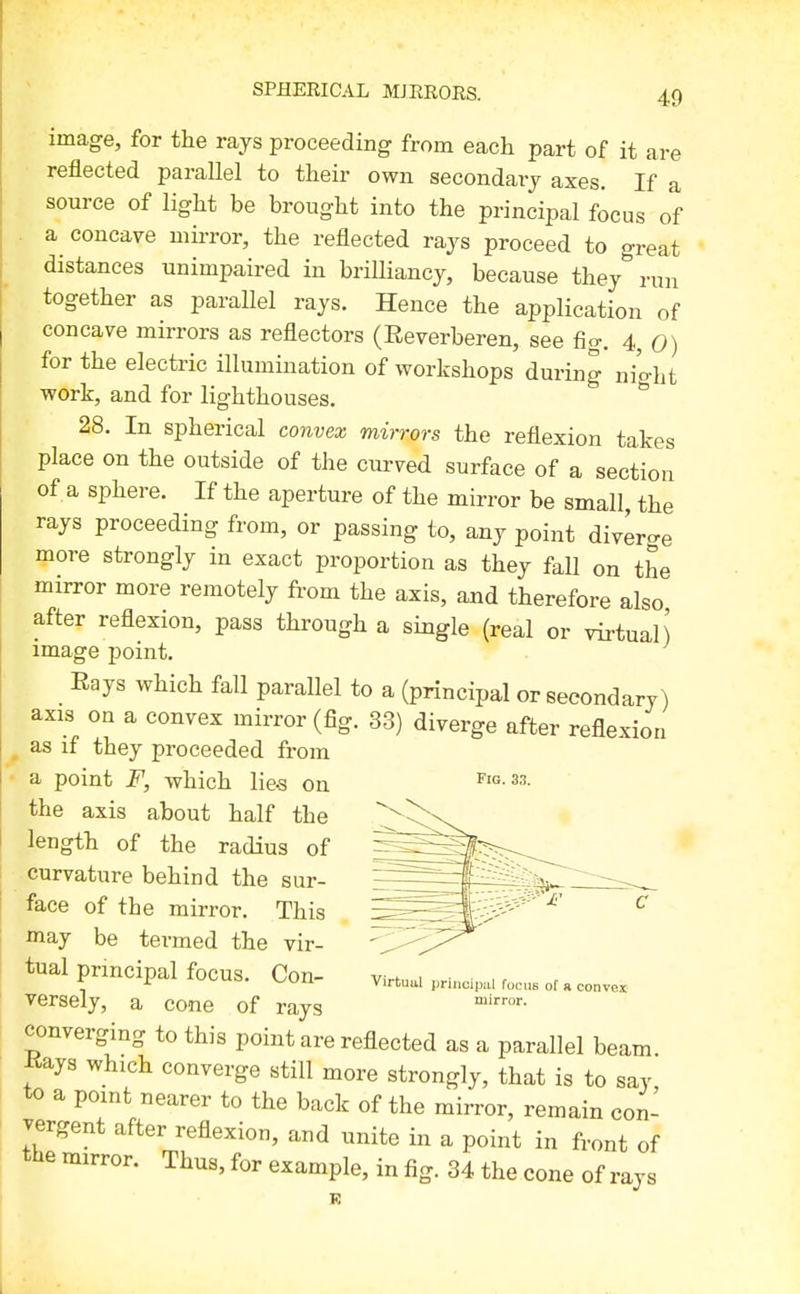 image, for the rays proceeding from each part of it are reflected parallel to their own secondary axes. If a source of light be brought into the principal focus of . a concave mirror, the reflected rays proceed to great distances unimpaired in brilliancy, because they run together as parallel rays. Hence the application of concave mirrors as reflectors (Reverberen, see fig. 4, 0) for the electric illumination of workshops during ni'o-ht work, and for lighthouses. ^ 28. In spherical convex mirrors the reflexion takes place on the outside of the curved surface of a section of a sphere. If the aperture of the mirror be small, the rays proceeding from, or passing to, any point divero-e more strongly in exact proportion as they fall on the mirror more remotely from the axis, and therefore also after reflexion, pass through a single (real or virtual) image point. Eays which fall parallel to a (principal or secondary) axis on a convex mirror (fig. 33) diverge after reflexion ^ as if they proceeded from a point F, which lie-s Qjj^ Fig. 33. the axis about half the length of the radius of curvature behind the sur- face of the mirror. This may be termed the vir- tual principal focus. Con- y^rtu^, ..HncU.. rocs of a conv« versely, a cone of rays converging to this point are reflected as a parallel beam Kays which converge still more strongly, that is to say to a point nearer to the back of the mirror, remain con- vergent after reflexion, and unite in a point in front of the mirror. Thus, for example, in fig. 34 the cone of rays