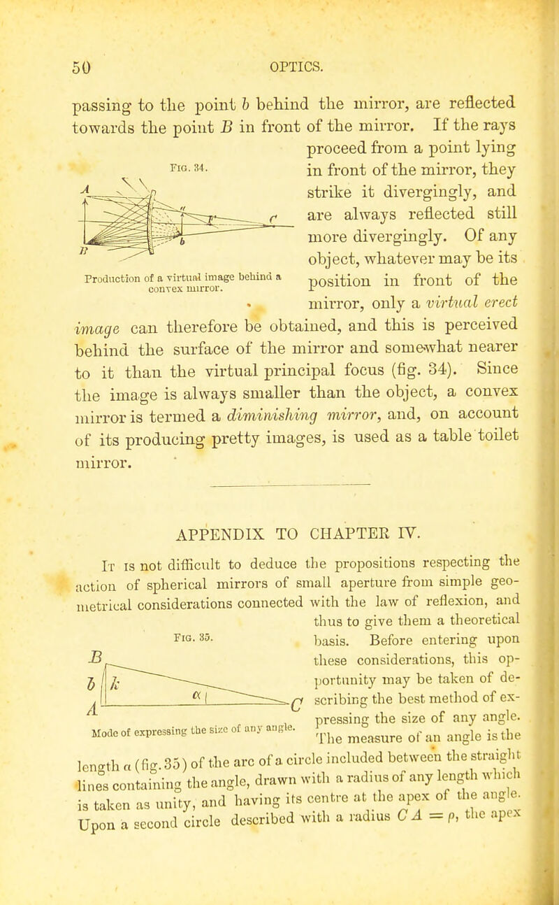 Fig. 34. passing to tlie point h behind the mirror, are reflected towards the point B in front of the mirror. If the rays proceed from a point lying in front of the mirror, they strike it divergingly, and are always reflected still more divergingly. Of any object, whatever may be its position in front of the mii'ror, only a virtual erect image can therefore be obtained, and this is perceived behind the surface of the mirror and some-what nearer to it than the virtual principal focus (fig. 34). Since the image is always smaller than the object, a convex mirror is termed a diminislmig mirror, and, on account of its producing pretty images, is used as a table toilet mirror. Production of a virtual image bebind a conxex mirror. APPENDIX TO CHAPTEE IV. It is not difficult to deduce the propositions respecting the action of spherical mirrors of small aperture from simple geo- metrical considerations connected with the law of reflexion, and thus to give them a theoretical basis. Before entering upon these considerations, this op- j / J. portimity may be taken of de- ^1 scribing the best method of ex- ^ , ^ pressing the size of any angle. Mode of expressing the size of any an.le. 1^^,^^^ ^^^^^^^ ^^^^^ len-th «(fig. 35) of the arc of a circle included between the straight line°s containing the angle, drawn with a radius of any length winch is taken as unity, and having ifs centre at the apex of the angle. Upon a second circle described with a radms C A = p, the apex