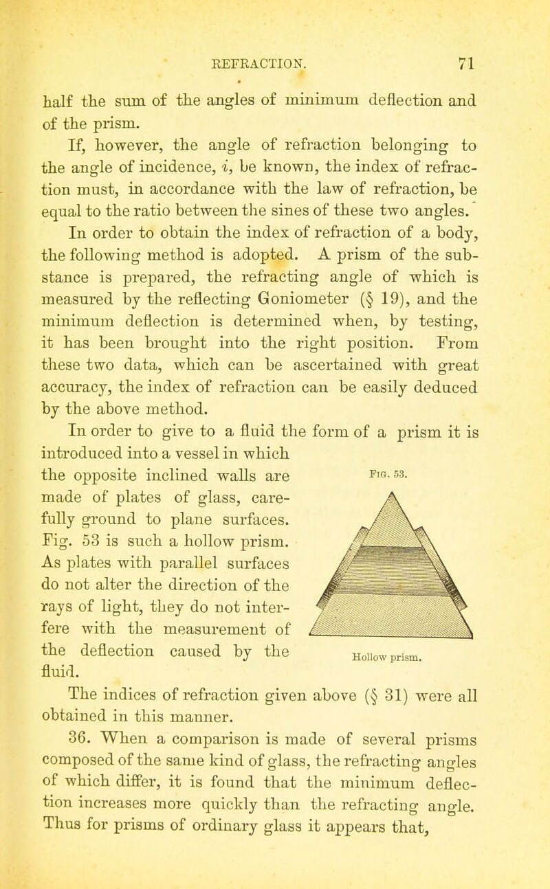 half the stun of the angles of minimiim deflection and of the prism. If, however, the angle of refraction belonging to the angle of incidence, i, be known, the index of refrac- tion must, in accordance with the law of refraction, be equal to the ratio between the sines of these two angles. In order to obtain the index of refraction of a body, the following method is adopted. A prism of the sub- stance is prepared, the refracting angle of which is measured by the reflecting Goniometer (§ 19), and the minimum deflection is determined when, by testing, it has been brought into the right position. From these two data, which can be ascertained with great accuracy, the index of refraction can be easily deduced by the above method. In order to give to a fluid the form of a prism it is introduced into a vessel in which the opposite inclined waUs are ftg. S3. made of plates of glass, care- fully ground to plane surfaces. Fig. 53 is such a hollow prism. As plates with parallel surfaces do not alter the direction of the rays of light, they do not inter- fere with the measurement of the deflection caused by the fluid. The indices of refraction given above (§31) were all obtained in this manner. 36. When a comparison is made of several prisms composed of the same kind of glass, the refracting angles of which differ, it is found that the minimum deflec- tion increases more quickly than the refracting angle. Thus for prisms of ordinary glass it appears that.