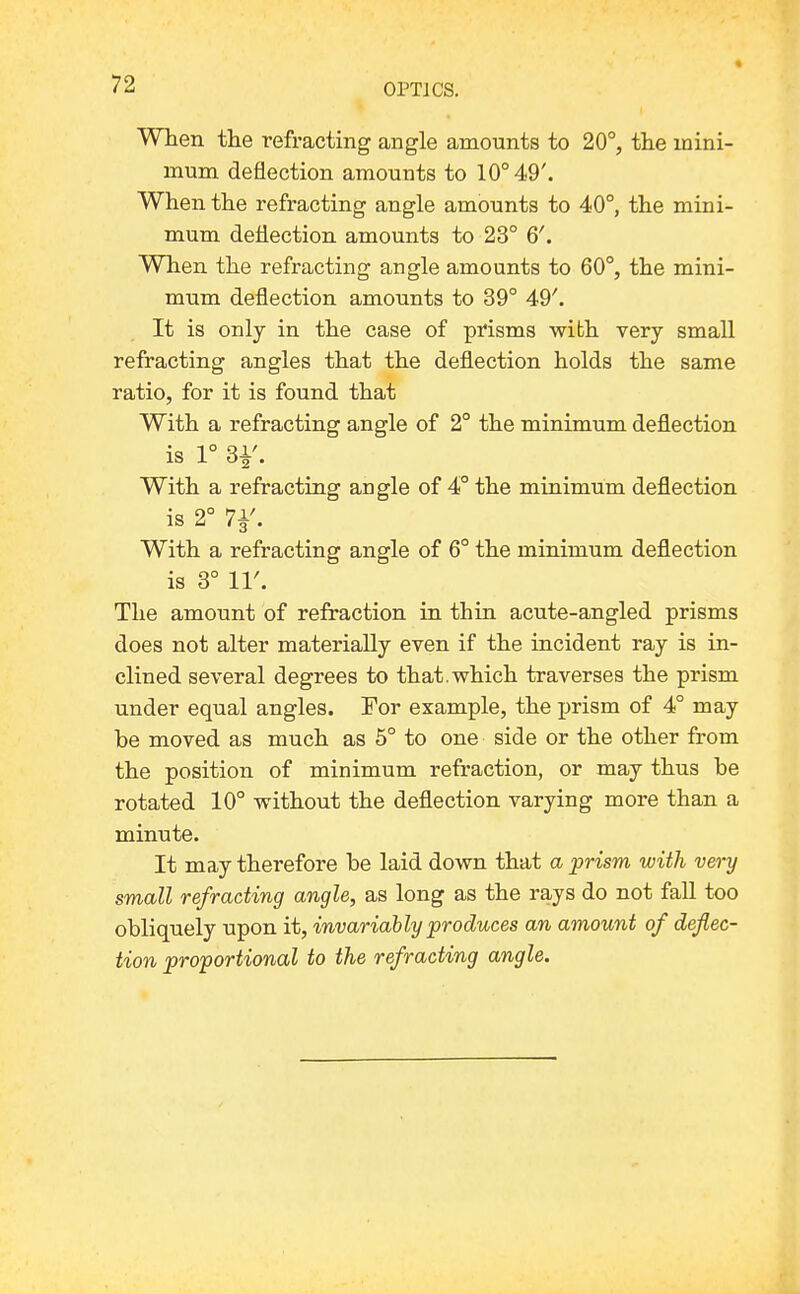 When tlie refracting angle amounts to 20°, the mini- mum deflection amounts to 10° 49'. When the refracting angle amounts to 40°, the mini- mum deflection amounts to 23° 6'. When the refracting angle amounts to 60°, the mini- mum deflection amounts to 39° 49'. It is only in the case of prisms with very small refracting angles that the deflection holds the same ratio, for it is found that With a refracting angle of 2° the minimum deflection is 1° 3i'. With a refracting angle of 4° the minimum deflection is 2° 7i'. With a refracting angle of 6° the minimum deflection is 3° 11'. The amount of refraction in thin acute-angled prisms does not alter materially even if the incident ray is in- clined several degrees to that.which traverses the prism under equal angles. For example, the prism of 4° may be moved as much as 5° to one side or the other from the position of minimum refraction, or may thus be rotated 10° without the deflection varying more than a minute. It may therefore be laid down that a prism with very small refracting angle, as long as the rays do not fall too obliquely upon it, invariably produces an amount of defec- tion proportional to the refracting angle.