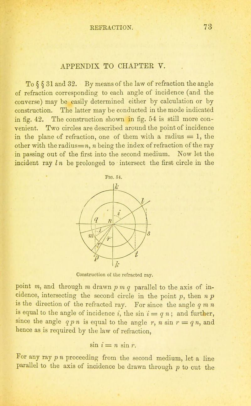 APPENDIX TO CHAPTER V. To § § 31 and 32. By means of the law of refraction the angle of refraction corresponding to each angle of incidence (and the converse) may be easily determined either by calculation or by construction. The latter may be conducted in the mode indicated in fig. 42. The construction shown in fig. 54 is still more con- venient. Two circles are described around the point of incidence in the plane of refraction, one of them with a radius = 1, the other with the radius=n, n being the index of refraction of the ray in passing out of the first into the second medium. Now let the incident ray I n be prolonged to intersect the first circle in the Ftg. 54. Construction o£ the refracted ray. point m, and through m drawnpm q parallel to the axis of in- cidence, intersecting the second cii-cle in the point p, then n p is the direction of the refracted ray. For since the angle qmn is equal to the angle of incidence i, the sin iz= qn; and further, since the angle qpn equal to the angle r, n sin r = qn, and hence as is required by the law of refraction, sin i = n sin r. For any ray pn proceeding from the second medium, let a line parallel to the axis of incidence be drawn through p to cut the