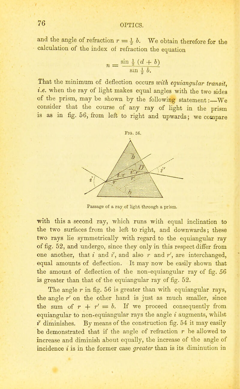 and the angle of refraction r =^ ^ b. We obtain therefore for the calculation of the index of refraction the equation „ ^ sin ^{d+b) Bin b. That the minimum of deflection occurs with equiangular transit, i.e. when the ray of light makes equal angles with the two sides of the prism, may be shown by the following statement: We consider that the course of any ray of light in the prism is aa in fig. 56, from left to right and upwards; we compare Fig. 56. Passage of a ray of light through a prism. with this a second ray, which runs with equal inclination to the two surfaces from the left to right, and downwards; these two rays lie symmetrically with regard to the equiangular ray of fig. 52, and undergo, since they only in this respect differ from one another, that i and i', and also r and r', are interchanged, equal amounts of deflection. It may now be easily shown that the amount of deflection of the non-equiangular ray of fig, 56 is greater than that of the equiangular ray of fig. 52. The angle r in fig. 56 is greater than with equiangular rays, the angle r' on the other hand is just as much smaller, since the sum of r + r' = b. If we proceed consequently from equiangular to non-equiangular rays the angle i augments, whilst i' diminishes. By means of the construction fig. 54 it may easily be demonstrated that if the angle of refraction r be allowed to increase and diminish about equally, the increase of the angle of incidence i is in the former case greater than is its diminution in