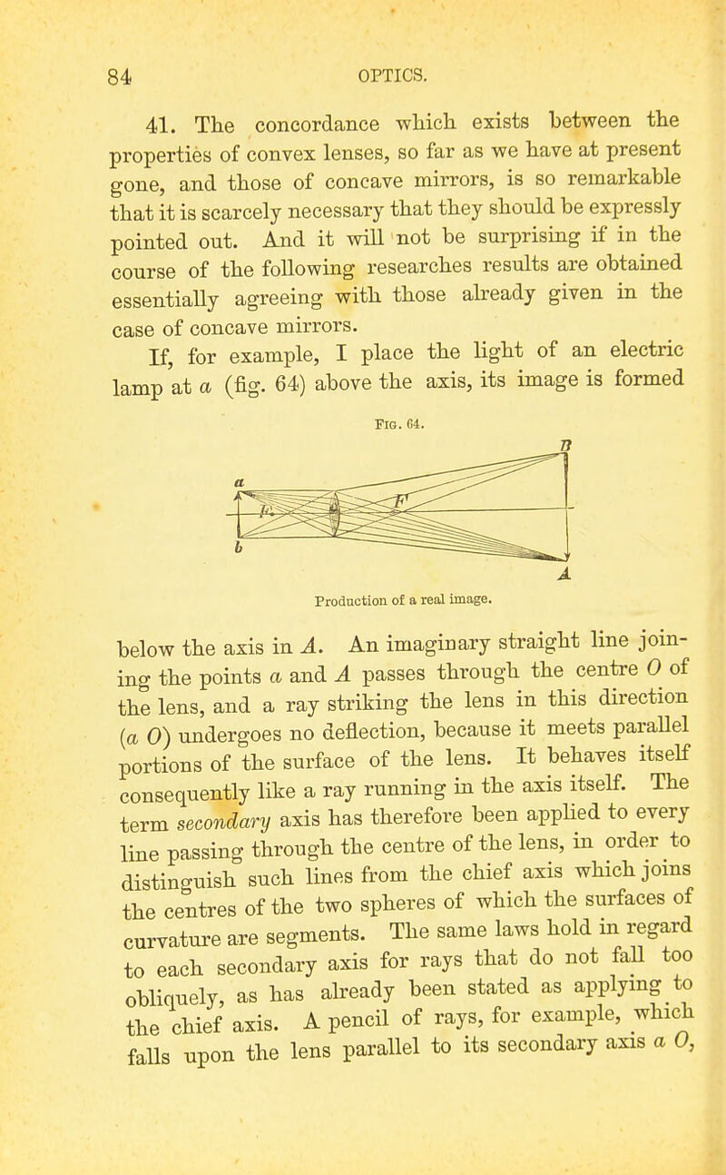 41. The concordance wliich exists between the properties of convex lenses, so far as we have at present gone, and those of concave mirrors, is so remarkable that it is scarcely necessary that they should be expressly pointed out. And it will not be surprising if in the course of the following researches results are obtained essentially agreeing with those already given in the case of concave mirrors. If, for example, I place the light of an electric lamp at a (fig. 64) above the axis, its image is formed Fig. 64. Production of a real image. below the axis in A. An imaginary straight line join- ing the points a and A passes through the centre 0 of the lens, and a ray striking the lens in this direction (a 0) undergoes no deflection, because it meets parallel portions of the surface of the lens. It behaves itself consequently like a ray running in the axis itself. The term secondary axis has therefore been appHed to every line passing through the centre of the lens, in order to distinguish such lines from the chief axis which joins the centres of the two spheres of which the surfaces of curvature are segments. The same laws hold in regard to each secondary axis for rays that do not faU too obliquely, as has abeady been stated as applying to the chief axis. A pencil of rays, for example, which falls upon the lens parallel to its secondary axis a 0,