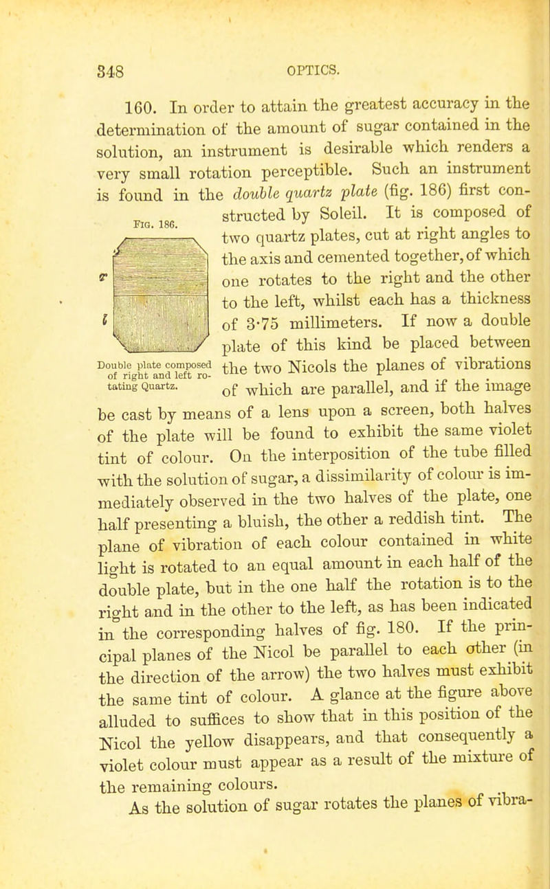 160. In order to attain the greatest accuracy in the determination of the ainount of sugar contained in the solution, an instrument is desirable which renders a very small rotation perceptible. Such an instrument is found in the double quartz plate (fig. 186) first con- structed by Soleil. It is composed of Fig. 186. , I • 1 . 11 two quartz plates, cut at right angles to the axis and cemented together, of which one rotates to the right and the other to the left, whilst each has a thickness of 3-75 millimeters. If now a double plate of this kind be placed between Double piate^composed Nicols the plancs of vibratious tating Quartz. which are parallel, and if the image be cast by means of a lens upon a screen, both halves of the plate will be found to exhibit the same violet tint of colour. On the interposition of the tube filled with the solution of sugar, a dissimilarity of colom- is im- mediately observed in the two halves of the plate, one half presenting a bluish, the other a reddish tint. The plane of vibration of each colour contained in white light is rotated to an equal amount in each half of the double plate, but in the one half the rotation is to the right and in the other to the left, as has been indicated in the corresponding halves of fig. 180. If the prin- cipal planes of the Nicol be paraUel to each other (m the direction of the arrow) the two halves must exhibit the same tint of colour. A glance at the figure above alluded to suffices to show that in this position of the Nicol the yellow disappears, and that consequently a violet colour must appear as a result of the mixture of the remaining colours. As the solution of sugar rotates the planes of vibra- «