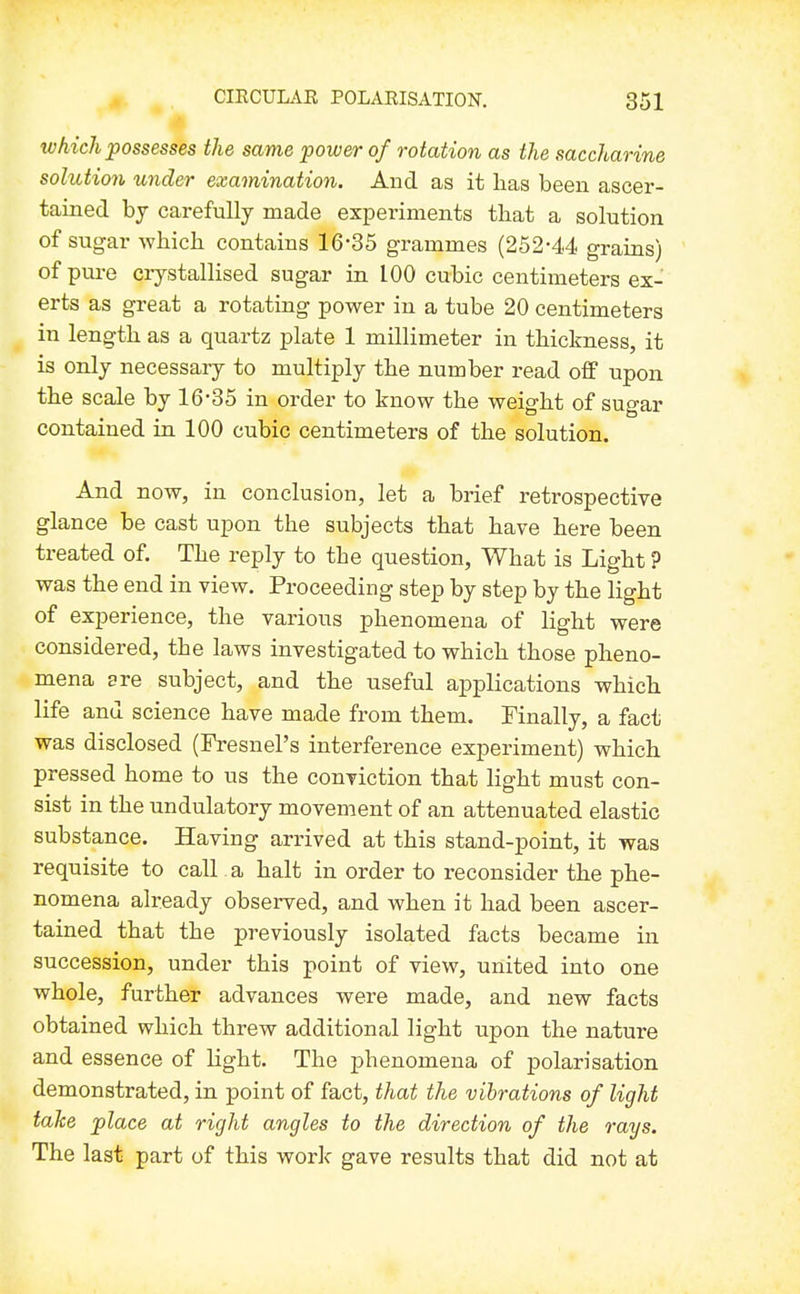 IVhich possesses the same power of rotation as the saccharine solution under examination. And as it lias been ascer- tained bj carefully made experiments that a solution of sugar which contains 16'35 grammes (252*4<4 grains) of pure crystallised sugar in 100 cubic centimeters ex- erts as great a rotating power in a tube 20 centimeters in length as a quartz plate 1 millimeter in thickness, it is only necessary to multiply the number read off upon the scale by 16'35 in order to know the weight of sugar contained in 100 cubic centimeters of the solution. And now, in conclusion, let a brief retrospective glance be cast upon the subjects that have here been treated of. The reply to the question, What is Light ? was the end in view. Proceeding step by step by the light of experience, the various phenomena of light were considered, the laws investigated to which those pheno- mena are subject, and the useful applications which life and science have made from them. Finally, a fact was disclosed (Fresnel's interference experiment) which pressed home to us the conviction that light must con- sist in the undulatory movement of an attenuated elastic substance. Having arrived at this stand-point, it was requisite to call. a halt in order to reconsider the phe- nomena already observed, and when it had been ascer- tained that the previously isolated facts became in succession, under this point of view, united into one whole, further advances were made, and new facts obtained which threw additional light upon the nature and essence of light. The phenomena of polarisation demonstrated, in point of fact, that the vibrations of light take place at right angles to the direction of the rays. The last part of this work gave results that did not at