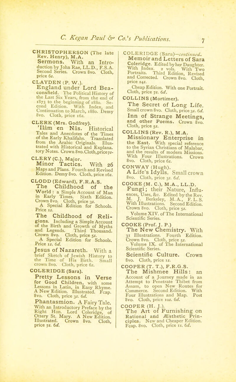 CHRISTOPHERSON (The late Rev. Henry), M.A. Sermons. With an Intro- duction by John Rae, LL.D., F.S.A. Second Series. Crown 8vo. Cloth, price &r. CLAYDEN (P. W.). England under Lord Bea- consfield. The Political History of the Last Six Years, from the end of 1S73 to the beginning of 18S0. Se- cond Edition. \Vith Index, and Continuation to March, 1880. Demy Svo. Cloth, price \ts. CLERK (Mrs. Godfrey). 'Ham en Nas. Historical Tales and Anecdotes of the Times of the Early Khalifahs. Translated from the Arabic Originals. Illus- trated with Historical and Explana. tory Notes. Crown 8vo. Cloth,priceyj- CLERY (C), Major. Minor Tactics. With 26 Maps and Plans. Fourth and Revised Edition. Demy Svo. Cloth, price ids. CLODD (Edward), F.R.A.S. The Childhood of the World : a Simple .f^ccount of Man in Eariy Times. Sixth Edition. Crown Svo. Cloth, price 3^. A Special Edition for Schools. Price xs. The Childhood of Reli- gions. Including a Simple Account of the Birth and Growth of Myths and Legends. Third Thousand. Crown Svo. Cloth, price ^s. A Special Edition for Schools. Price ij. bd. Jesus of Nazareth. With a brief Sketch of Jewish History to the Time of His Birth. Small crown Svo. Cloth, price ds. COLERIDGE (Sara). Pretty Lessons in Verse for Good Children, with some Lessons in Latin, in Easy Rhyme. A New Edition. Illustrated. Fcap. Svo. Cloth, price 31. td. Phantasmion. A Fairy Tale. With an Introductory Preface by the Right Hon. Lord Coleridge, of Ottery St. Mary. A New Edi tion. Illustrated. Crown Svo. Cloth, price IS. 6d. COLERIDGE(Sa TVi)-conti,i,ied. Memoir and Letters of Sara Coleridge. Edited by her Daughter. With Index. 2 vols. With Two Portraits. Third Edition, Revi.sed and Corrected. Crown Svo. Cloth, price 24i. Cheap Edition. With one Portrait. Cloth, price 7^. dd. COLLINS (Mortimer). The Secret of Long Life. Small crown Svo. Cloth, price y. 6d. Inn of Strange Meetings, and other Poems. Crown Svo. Cloth, price 5^. COLLINS (Rev. R.), M.A. Missionary Enterprise in the East. With special reference to the Syrian Christians of Malabar, and the results of modern Missions. With Four Illustrations. Crown Svo. Cloth, price 6s. CONWAY (Hugh). A Life's Idylls. Small crown 8vo. Cloth, price 3^. 6d. COOKE (M. C), M.A., LL.D. Fungi; their Nature, Influ- ences, Uses, &c. Edited by the Rev. M. J. Berkeley, M.A., F. L. S. With Illustrations. Second Edition. Crown Svo. Cloth, price 5J. VoltimeXIV. of The International Scientific Series. COOKE (Prof. J. P.) The New Chemistry. With 31 Illustrations. Fourth Edition. Crown Svo. Cloth, price $s. Volume IX. of The International Scientific Series. Scientific Culture. Crown Svo. Cloth, price is. COOPER (T. T.), F.R.G.S. The Mishmee Hills: an Account of a Journey made in an Attempt to Penetrate Thibet from Assam, to open New Routes for Commerce. Second Edition. With Four Illustrations and Map. Post Svo. Cloth, price 10s. dd. COOPER (H. J.). The Art of Furnishing on Rational and iEsthetic Prin- ciples. New and Cheaper Edition. Fcap. Svo. Cloth, price is. dd.