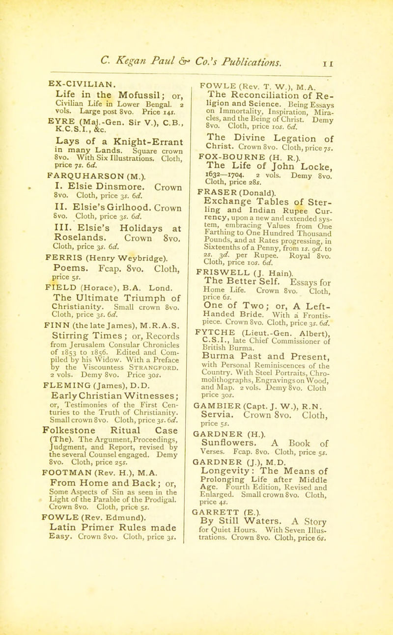 EX-CIVILIAN. Life in the Mofussil; or, Civilian Life in Lower Bengal. 2 vols. Large post 8vo. Price i4f. EYRE (Maj.-Gen. Sir V.), C.B., K.C.S.I.,&c. Lays of a Knight-Errant in many Lands. Square crown 8vo. With Six lUustrations. Cloth, price js. td. FARQUHARSON (M.). L Elsie Dinsmore. Crown 8vo. Cloth, price 3^. td. n. Elsie's Girlhood. Crown 8vo. Cloth, price 3J. dd. III. Elsie's Holidays at Roselands. Crown 8vo. Cloth, price 3^. td. FERRIS (Henry Weybridge). Poems. Fcap. 8vo. Cloth, price 5^. FIELD (Horace), B.A. Lend. The Ultimate Triumph of Christianity. Small crown 8vo. Cloth, price 3J. (}d. FINN (the late James), M.R.A.S. Stirring Times ; or. Records from Jerusalem Consular Chronicles of 1853 to 1856. Edited and Com- piled by his Widow. With a Preface by the Viscountess Strangford. 2 vols. Demy 8vo. Price 30^. FLEMING (James), D.D. Early Christian Witnesses; or. Testimonies of the First Cen- turies to the Truth of Christianity. Small crown 8vo. Cloth, price 31-. 6fl?. Folkestone Ritual Case (The). The Argument,Proceedings, Judgment, and Report, revised by the several Counsel engaged. Demy 8vo. Cloth, price 25^. FOOTMAN (Rev. H.), M.A. From Home and Back; or, Some Aspects of Sin as seen in the Light of the Parable of the Prodigal. Crown 8vo. Cloth, price 5^. FOWLE (Rev. Edmund). Latin Primer Rules made Easy. Crown 8vo. Cloth, price 3i. FOWLE (Rev. T. W.), M.A. The Reconciliation of Re- ligion and Science. Being Essays on Immortality, Inspiration, Mira- cles, and the Being of Christ. Demy 8vo. Cloth, price \os. 6d. The Divine Legation of Christ. Crown 8vo. Cloth, price 7i. FOX-BOURNE (H. R.). The Life of John Locke, 1632—1704. 2 vols. Demy 8vo. Cloth, price 28s. ERASER (Donald). Exchange Tables of Ster- ling and Indian Rupee Cur- rency, upon a new and extended sys- tem, embracing Values from One Farthing to One Hundred Thousand Pounds, and at Rates progressing, in Sixteenths of a Penny, from is. gd. to 2s. 2d. per Rupee. Royal 8vo. Cloth, price lof. 6d. FRISWELL (J. Hain). The Better Self. Essays for Home Life. Crown 8vo. Cloth, price 6s. One of Two; or, A Left- Handed Bride. With a Frontis- piece. Crown 8vo. Cloth, price ss. 6d. FYTCHE (Lieut.-Gen. Albert), C.S.I., late Chief Commissioner of British Burma. Burma Past and Present, with Personal Reminiscences of the Country. With Steel Portraits, Chro- molithographs, Engravings on Wood, and Map. 2 vols. Demy 8vo. Cloth price 30^. GAMBIER(Capt. J. W.), R.N. Servia. Crown 8vo. Cloth, price ss. GARDNER (H.). Sunflowers. A Book of Verses. Fcap. 8vo. Cloth, price 51-. GARDNER (J.), M.D. Longevity: The Means of Prolonging Life after Middle Age. Fourth Edition, Revised and Enlarged. Small crown 8vo. Cloth, price 4s. GARRETT (E.). By Still Waters. A Story for puiet Hours. With Seven Illus- trations. Crown 8vo. Cloth, price 6^.