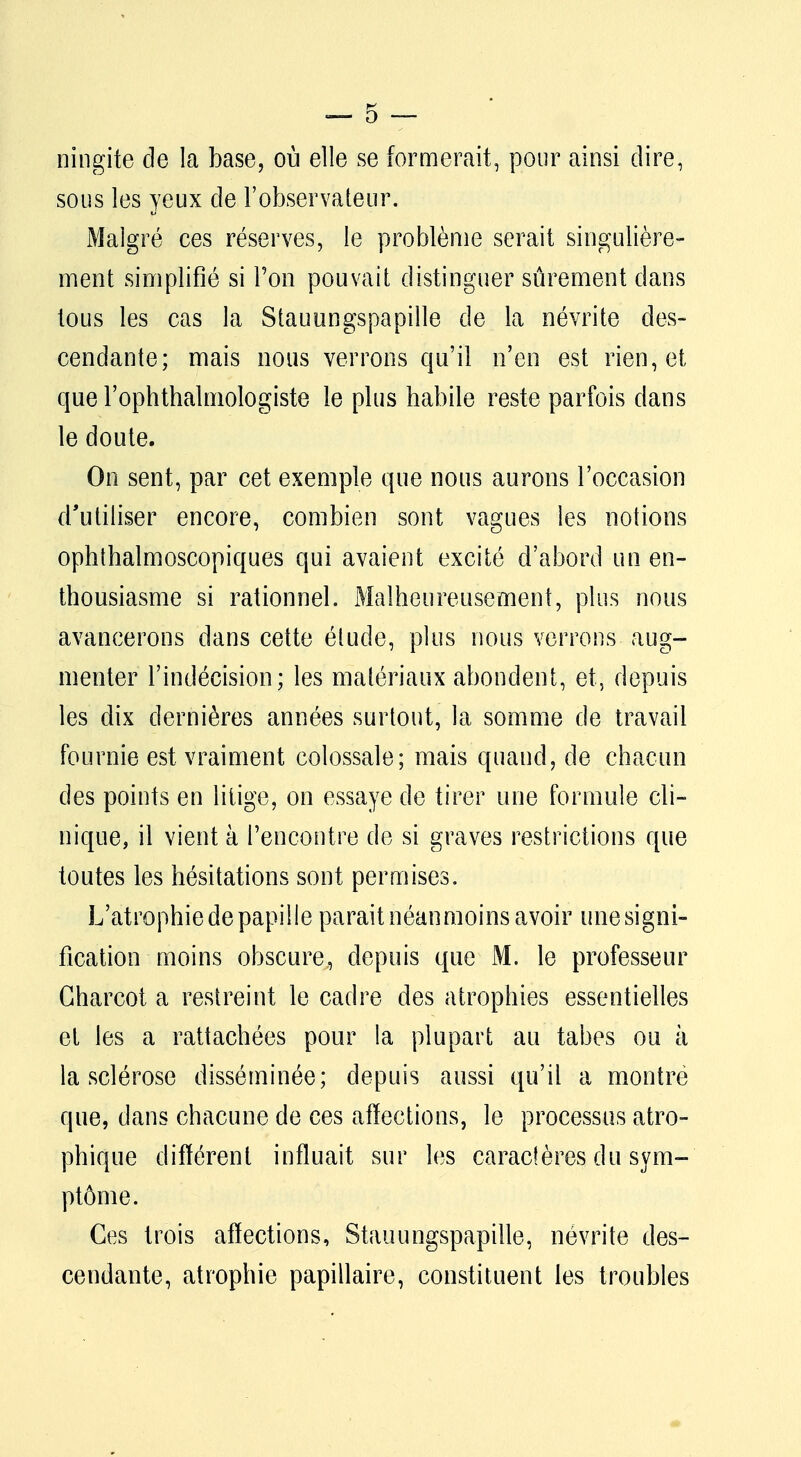 ningite de la base, où elle se formerait, pour ainsi dire, sous les yeux de l'observateur. Malgré ces réserves, le problème serait singulière- ment simplifié si Ton pouvait distinguer sûrement dans tous les cas la Stauungspapille de la névrite des- cendante; mais nous verrons qu'il n'en est rien, et que l'ophthalmologiste le plus habile reste parfois dans le doute. On sent, par cet exemple que nous aurons l'occasion d'utiliser encore, combien sont vagues les notions ophthalmoscopiques qui avaient excité d'abord un en- thousiasme si rationnel. Malheureusement, plus nous avancerons dans cette étude, plus nous verrons aug- menter l'indécision; les matériaux abondent, et, depuis les dix dernières années surtout, la somme de travail fournie est vraiment colossale; mais quand, de chacun des points en litige, on essaye de tirer une formule cli- nique, il vient à rencontre de si graves restrictions que toutes les hésitations sont permises. L'atrophie de papille parait néanmoins avoir une signi- fication moins obscure, depuis que M. le professeur Gharcot a restreint le cadre des atrophies essentielles et les a rattachées pour la plupart au tabès ou à la sclérose disséminée; depuis aussi qu'il a montre que, dans chacune de ces affections, le processus atro- phique différent influait sur les caractères du sym- ptôme. Ces trois affections, Stauungspapille, névrite des- cendante, atrophie papillaire, constituent les troubles