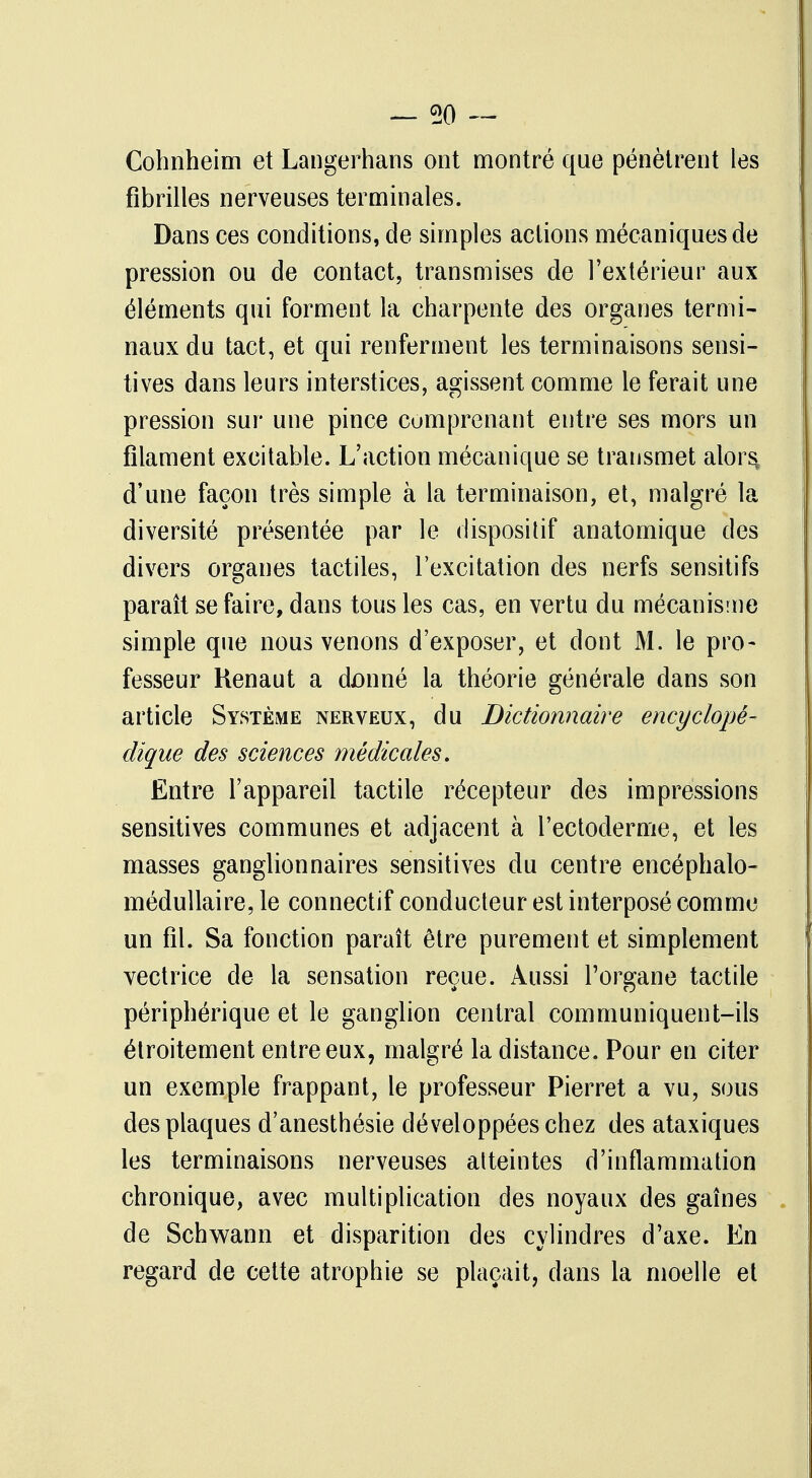 Cohnheim et Langerhans ont montré que pénètrent les fibrilles nerveuses terminales. Dans ces conditions, de simples actions mécaniques de pression ou de contact, transmises de l'extérieur aux éléments qui forment la charpente des organes termi- naux du tact, et qui renferment les terminaisons sensi- tives dans leurs interstices, agissent comme le ferait une pression sur une pince comprenant entre ses mors un filament excitable. L'action mécanique se transmet alors, d'une façon très simple à la terminaison, et, malgré la diversité présentée par le dispositif anatomique des divers organes tactiles, l'excitation des nerfs sensitifs paraît se faire, dans tous les cas, en vertu du mécanisme simple que nous venons d'exposer, et dont M. le pro- fesseur Henaut a dûnné la théorie générale dans son article Système nerveux, du Dictionnaire encyclopé- dique des sciences médicales. Entre l'appareil tactile récepteur des impressions sensitives communes et adjacent à l'ectoderme, et les masses ganglionnaires sensitives du centre encéphalo- médullaire, le connectif conducteur est interposé comme un fil. Sa fonction paraît être purement et simplement vectrice de la sensation reçue. Aussi l'organe tactile périphérique et le ganglion central communiquent-ils étroitement entre eux, malgré la distance. Pour en citer un exemple frappant, le professeur Pierret a vu, sous des plaques d'anesthésie développées chez des ataxiques les terminaisons nerveuses atteintes d'inflammation chronique, avec multiplication des noyaux des gaines de Schwann et disparition des cylindres d'axe. En regard de cette atrophie se plaçait, dans la moelle et