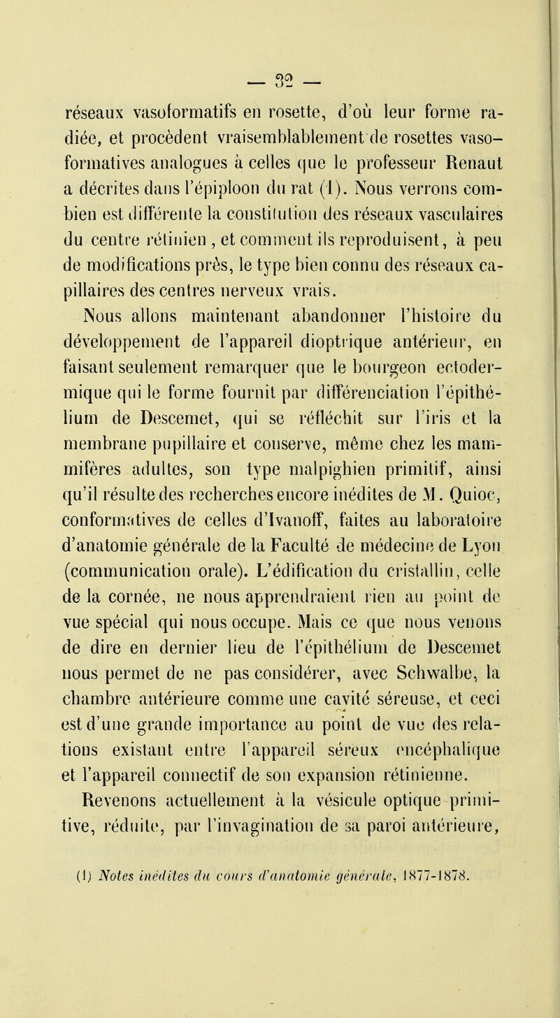 réseaux vasoformatifs en rosette, d'où leur forme ra- diée, et procèdent vraisemblablement de rosettes vaso- formatives analogues à celles que le professeur Renaut a décrites dans l'épiploon du rat (1). Nous verrons com- bien est différente la constilution des réseaux vasculaires du centre rétinien , et comment ils reproduisent, à peu de modifications près, le type bien connu des réseaux ca- pillaires des centres nerveux vrais. Nous allons maintenant abandonner l'histoire du développement de l'appareil dioptrique antérieur, en faisant seulement remarquer que le bourgeon eetoder- mique qui le forme fournit par différenciation l'épithé- lium de Descemet, qui se réfléchit sur l'iris et la membrane pupillaire et couserve, même chez les mam- mifères adultes, son type malpighien primitif, ainsi qu'il résulte des recherches encore inédites de M. Quioc, conformatives de celles d'ïvanoff, faites au laboratoire d'anatomie générale de la Faculté de médecine de Lyon (communication orale). L'édification du cristallin, celle de la cornée, ne nous apprendraient rien au point de vue spécial qui nous occupe. Mais ce que nous venons de dire en dernier lieu de l'cpithélium de Descemet nous permet de ne pas considérer, avec Schwalbe, la chambre antérieure comme une cavité séreuse, et ceci est d'une grande importance au point de vue des rela- tions existant entre l'appareil séreux encéphalique et l'appareil connectif de son expansion rétinienne. Revenons actuellement à la vésicule optique primi- tive, réduite, par l'invagination de sa paroi antérieure, (1) Notes inédites du cours d'anatomie générale, 1877-1878.