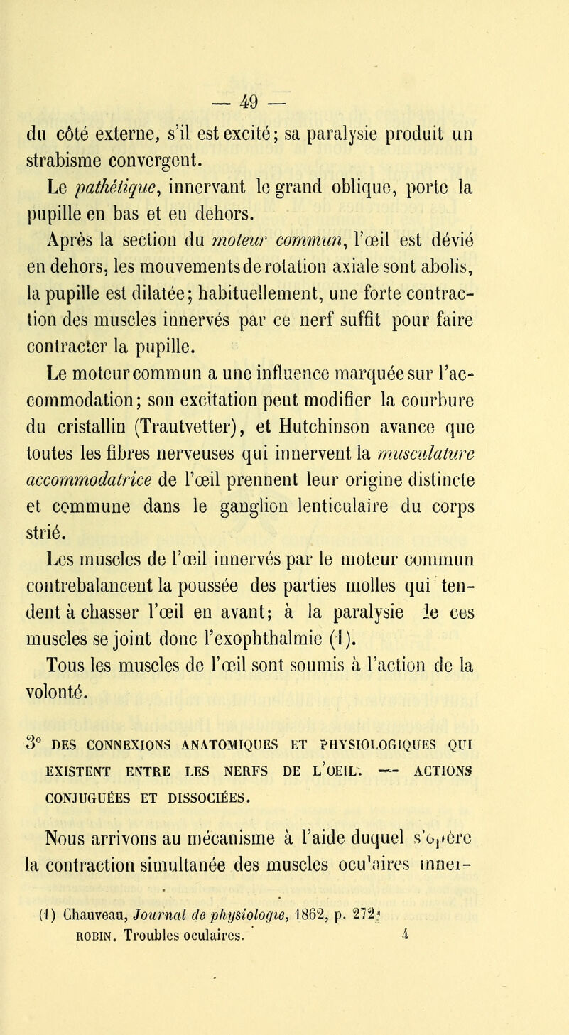 du côté externe, s'il est excité; sa paralysie produit un strabisme convergent. Le pathétique, innervant le grand oblique, porte la pupille en bas et en dehors. Après la section du moteur commun, l'œil est dévié en dehors, les mouvements de rotation axiale sont abolis, la pupille est dilatée; habituellement, une forte contrac- tion des muscles innervés par ce nerf suffît pour faire contracter la pupille. Le moteur commun a une influence marquée sur l'ac- commodation; son excitation peut modifier la courbure du cristallin (Trautvetter), et Hutchinson avance que toutes les fibres nerveuses qui innervent la musculature accommodatrice de l'œil prennent leur origine distincte et commune dans le ganglion lenticulaire du corps strié. Les muscles de l'œil innervés par le moteur commun contrebalancent la poussée des parties molles qui ten- dent à chasser l'œil en avant; à la paralysie le ces muscles se joint donc Fexophthalmie (4). Tous les muscles de l'œil sont soumis à l'action de la volonté. 3° DES CONNEXIONS ANATOMIQUES ET PHYSIOLOGIQUES QUI EXISTENT ENTRE LES NERFS DE L'OEIL. — ACTIONS CONJUGUÉES ET DISSOCIÉES. Nous arrivons au mécanisme à l'aide duquel s'obère la contraction simultanée des muscles ocu^ires innei- (1) Chauveau, Journal de physiologie, 1862, p. 272* robin. Troubles oculaires. 4