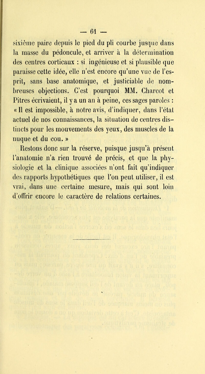 sixième paire depuis le pied du pli courbe jusque dans la masse du pédoncule, et arriver à la détermination des centres corticaux : si ingénieuse et si plausible que paraisse cette idée, elle n'est encore qu'une vue de l'es- prit, sans base anatomique, et justiciable de nom- breuses objections. C'est pourquoi MM. Charcot et Pitres écrivaient, il y a un an à peine, ces sages paroles : « Il est impossible, à notre avis, d'indiquer, dans l'état actuel de nos connaissances, la situation de centres dis- tincts pour les mouvements des yeux, des muscles de la nuque et du cou. » Restons donc sur la réserve, puisque jusqu'à présent lanatomie n'a rien trouvé de précis, et que la phy- siologie et la clinique associées n'ont fait qu'indiquer des rapports hypothétiques que l'on peut utiliser, il est vrai, dans une certaine mesure, mais qui sont loin d'offrir encore le caractère de relations certaines.