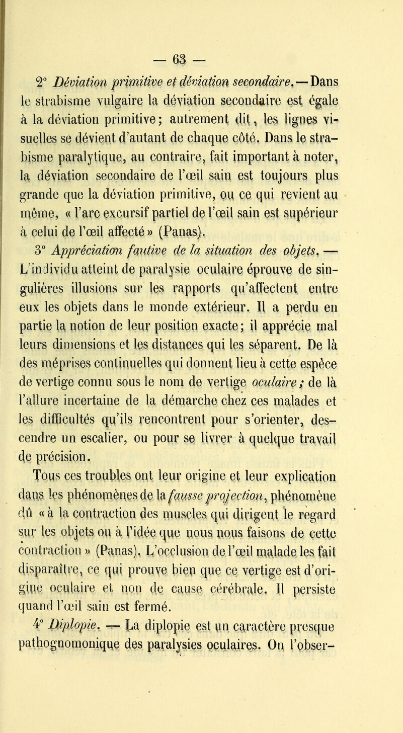 2° Déviation primitive et déviation secondaire,—-Dans le strabisme vulgaire la déviation secondaire est égale à la déviation primitive ; autrement dit, les lignes vi- suelles se dévient d'autant de chaque côté. Dans le stra- bisme paralytique, au contraire, fait important à noter, la déviation secondaire de l'œil sain est toujours plus grande que la déviation primitive, ou ce qui revient au même, « l'arc excursif partiel de l'œil sain est supérieur à celui de l'œil affecté» (Panas). 3° Appréciation fautive de la situation des objets, — L'individu atteint de paralysie oculaire éprouve de sin- gulières illusions sur les rapports qu'affectent entre eux les objets dans le monde extérieur. Il a perdu en partie la notion de leur position exacte; il apprécie mal leurs dimensions et l$s distances qui les séparent. De là des méprises continuelles qui donnent lieu à cette espèce de vertige connu sous le nom de vertige oculaire; de là l'allure incertaine de la démarche chez ces malades et les difficultés qu'ils rencontrent pour s'orienter, des- cendre un escalier, ou pour se livrer à quelque travail de précision. Tous ces troubles ont leur origine et leur explication dans les phénomènes de la fausse projection, phénomène 4û « à la contraction des muscles qui dirigent le regard sur les objets ou à l'idée que nous nous faisons de cette contraction » (Panas), L'occlusion de l'œil malade les fait disparaître, ce qui prouve bien que ce vertige est d'ori- gine oculaire et non de cause cérébrale. Il persiste quand l'œil sain est fermé. 4° Diplopie. — La diplopie est un caractère presque pathognomonique des paralysies oculaires. On l'obser-