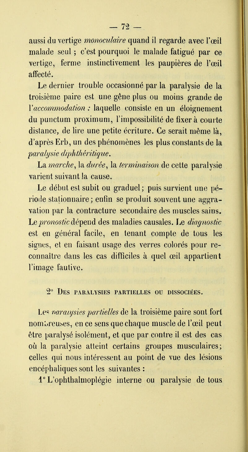 aussi du vertige monoculaire quand il regarde avec l'œil malade seul ; c'est pourquoi le malade fatigué par ce vertige, ferme instinctivement les paupières de l'œil affecté. Le dernier trouble occasionné par la paralysie de la troisième paire est une gêne plus ou moins grande de Y accommodation : laquelle consiste en un éloignement du punctum proximum, l'impossibilité de fixera courte distance, de lire une petite écriture. Ce serait même là, d'après Erb, un des phénomènes les plus constants de la paralysie diphthéritique. La marche, la durée, la terminaison de cette paralysie varient suivant la cause. Le début est subit ou graduel; puis survient une pé- riode stalionnaire; enfin se produit souvent une aggra- vation par la contracture secondaire des muscles sains. Le pronostic dépend des maladies causales. Le diagnostic est en général facile, en tenant compte de tous les signes, et en faisant usage des verres colorés pour re- connaître dans les cas difficiles à quel œil appartient l'image fautive. 2° Des paralysies partielles ou dissociées. Lec naraiysies partielles de la troisième paire sont fort nombreuses, en ce sens que chaque muscle de l'œil peut être paralysé isolément, et que par contre il est des cas où la paralysie atteint certains groupes musculaires; celles qui nous intéressent au point de vue des lésions encéphaliques sont les suivantes : l°L'ophthalmoplégie interne ou paralysie de tous