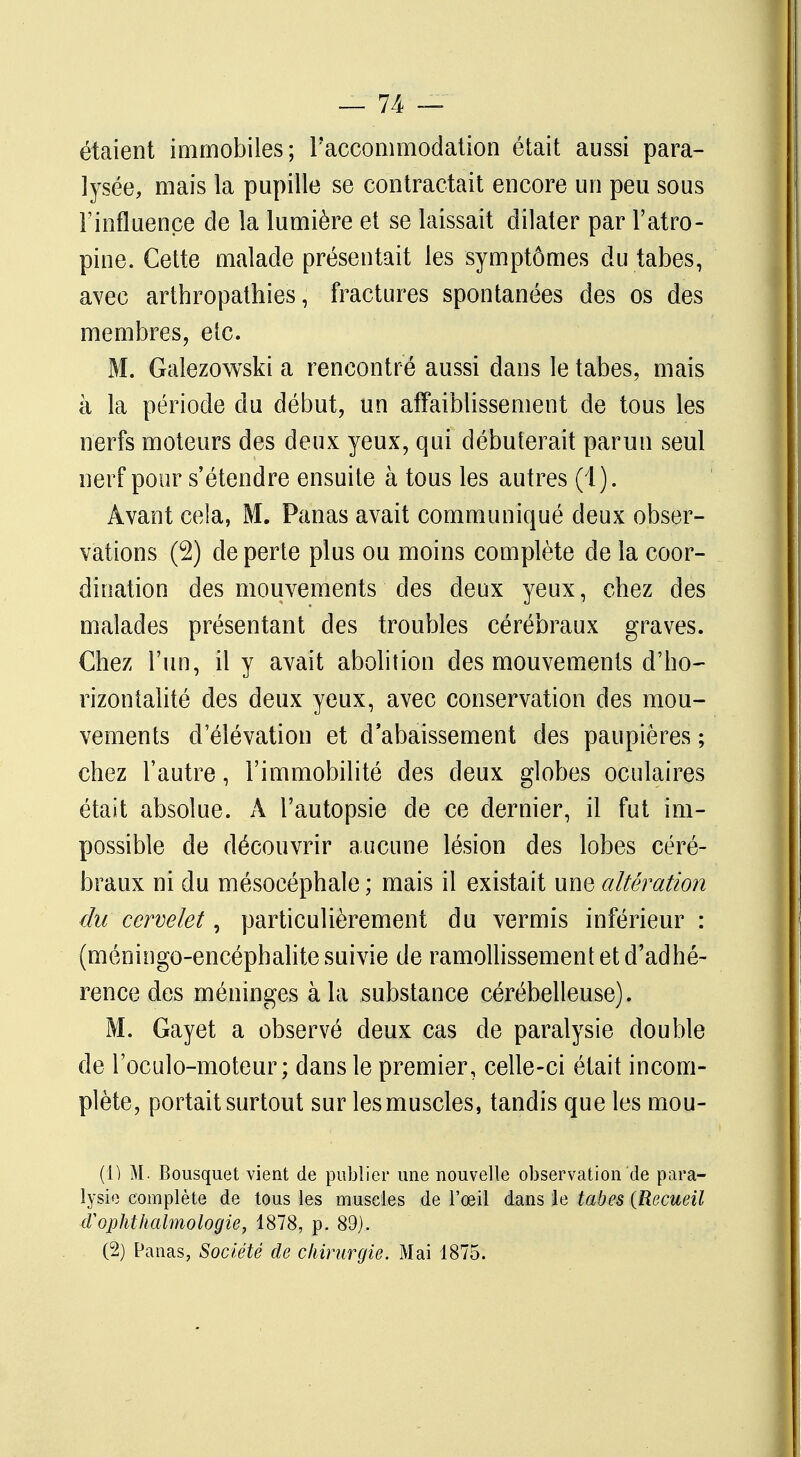 étaient immobiles; l'accommodation était aussi para- lysée, mais la pupille se contractait encore un peu sous l'influence de la lumière et se laissait dilater par l'atro- pine. Cette malade présentait les symptômes du tabès, avec arthropathies, fractures spontanées des os des membres, etc. M. Galezowski a rencontré aussi dans le tabès, mais à la période du début, un affaiblissement de tous les nerfs moteurs des deux yeux, qui débuterait par un seul nerf pour s'étendre ensuite à tous les autres (1). Avant cela, M. Panas avait communiqué deux obser- vations (2) de perte plus ou moins complète de la coor- dination des mouvements des deux yeux, cbez des malades présentant des troubles cérébraux graves. Chez l'un, il y avait abolition des mouvements d'ho- rizontalité des deux yeux, avec conservation des mou- vements d'élévation et d'abaissement des paupières ; chez l'autre, l'immobilité des deux globes oculaires était absolue. A l'autopsie de ce dernier, il fut im- possible de découvrir aucune lésion des lobes céré- braux ni du mésoeéphale ; mais il existait une altération du cervelet, particulièrement du vermis inférieur : (méningo-encéphalite suivie de ramollissement et d'adhé- rence des méninges à la substance cérébelleuse). M. Gayet a observé deux cas de paralysie double de l'oculo-moteur ; dans le premier, celle-ci était incom- plète, portait surtout sur les muscles, tandis que les mou- Ci) M. Bousquet vient de publier une nouvelle observation de para- lysie complète de tous les muscles de l'œil dans le tabès {Recueil d'ophthalmologie, 1878, p. 89). (2) Panas, Société de chirurgie. Mai 1875.