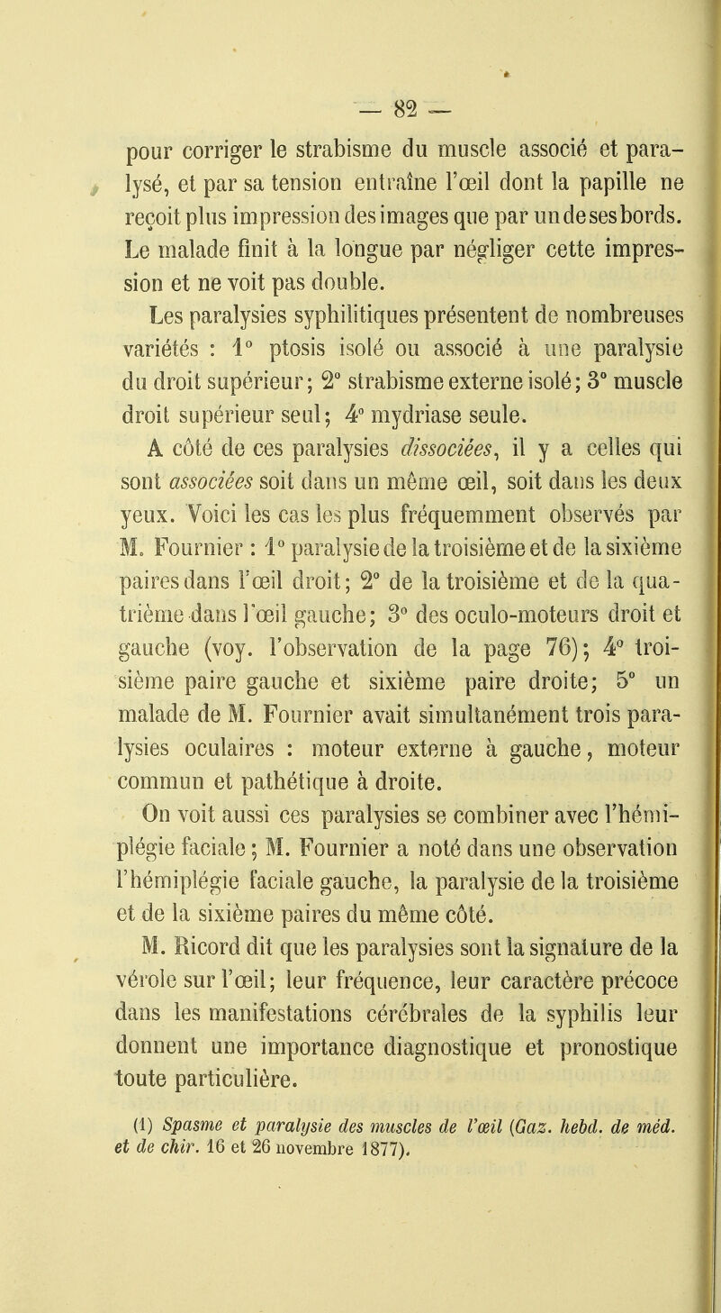 pour corriger le strabisme du muscle associé et para- lysé, et par sa tension entraîne l'œil dont la papille ne reçoit plus impression des images que par un de ses bords. Le malade finit à la longue par négliger cette impres- sion et ne voit pas double. Les paralysies syphilitiques présentent de nombreuses variétés : 4° ptosis isolé ou associé à une paralysie du droit supérieur ; 2° strabisme externe isolé ; 3° muscle droit supérieur seul; 4° mydriase seule. A côté de ces paralysies dissociées, il y a celles qui sont associées soit dans un même œil, soit dans les deux yeux. Voici les cas les plus fréquemment observés par M, Pouf hier : 1° paralysie de la troisième et de la sixième paires dans l'œil droit; 2° de la troisième et de la qua- trième dans l'œil gauche; 3° des oculo-moteurs droit et gauche (voy. l'observation de la page 76); 4° troi- sième paire gauche et sixième paire droite; 5° un malade de M. Fournier avait simultanément trois para- lysies oculaires : moteur externe à gauche, moteur commun et pathétique à droite. On voit aussi ces paralysies se combiner avec l'hémi- plégie faciale ; M. Fournier a noté dans une observation l'hémiplégie faciale gauche, la paralysie de la troisième et de la sixième paires du même côté. M. Ricord dit que les paralysies sont la signature de la vérole sur l'œil; leur fréquence, leur caractère précoce dans les manifestations cérébrales de la syphilis leur donnent une importance diagnostique et pronostique toute particulière. (1) Spasme et paralysie des muscles de l'œil (Gaz. hebd. de méd. et de chir. 16 et 26 novembre 1877),