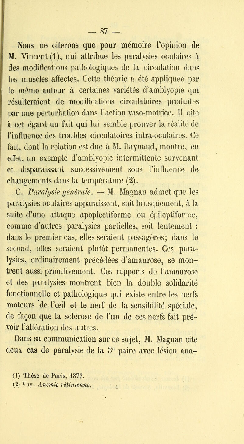 Nous ne citerons que pour mémoire l'opinion de 1 M. Vincent (1), qui attribue les paralysies oculaires à des modifications pathologiques de la circulation dans les muscles affectés. Cette théorie a été appliquée par le même auteur à certaines variétés d'amfalyopie qui résulteraient de modifications circulatoires produites par une perturbation dans l'action vaso-motrice. Il cite à cet égard un fait qui lui semble prouver la réalité de l'influence des troubles circulatoires intra-oculaires. Ce fait, dont la relation est due à M. Raynaud, montre, en effet, un exemple d'amblyopie intermittente survenant et disparaissant successivement sous l'influence de changements dans la température (2). C. Paralysie générale, — M. Magnan admet que les paralysies oculaires apparaissent, soit brusquement, à la suite d'une attaque apoplectiforme ou épileptifonne, comme d'autres paralysies partielles, soit lentement : dans le premier cas, elles seraient passagères; dans le second, elles seraient plutôt permanentes. Ces para- lysies, ordinairement précédées d'amaurose, se mon- trent aussi primitivement. Ces rapports de lamaurose et des paralysies montrent bien la double solidarité fonctionnelle et pathologique qui existe entre les nerfs moteurs de l'œil et le nerf de la sensibilité spéciale, de façon que la sclérose de l'un de ces nerfs fait pré- voir l'altération des autres. Dans sa communication sur ce sujet, M. Magnan cite deux cas de paralysie de la 3e paire avec lésion ana- (1) Thèse de Paris, 1877. (2) Voy. Anémie rétinienne.