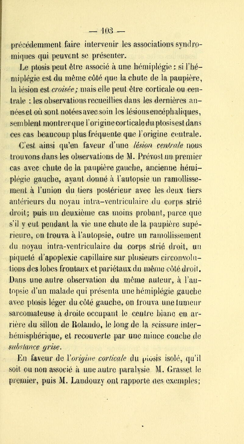 précédemment faire intervenir les associations syndro- miques qui peuvent se présenter. Le ptosis peut être associé à une hémiplégie : si l'hé- miplégie est du même côté que la chute de la paupière, la lésion est croisée; mais elle peut être corticale ou cen- trale : les observations recueillies dans tes dernières an- nées et où sont notées avec soin les lésions encéphaliques, semblent montrerque roriginecorticaledu ptosisest dans ces cas beaucoup plus fréquente que l'origine centrale. C'est ainsi qu'en faveur d'une lésion centrale nous trouvons dans Les observations de M. Prévost un premier cas avec chute de la paupière gauche, ancienne hémi- plégie gauche, ayant donné à l'autopsie un ramollisse- ment à l'union du tiers postérieur avec les deux tiers antérieurs du noyau intra-ventriculaire du corps strié droit; puis un deuxième cas moins probant, parce que s'il y eut pendant la vie une chute de la paupière supé- rieure, on trouva à l'autopsie, outre un ramollissement du noyau intra-ventriculaire du corps strié droit, un piqueté d'apoplexie capillaire sur plusieurs circonvolu- tions des lobes frontaux et pariétaux du même côté droit. Dans une autre observation du mêni® auteur, à l'au- topsie d'un malade qui présenta une hémiplégie gauche avec ptosis lég^r du côté gauche, on trouva une tumeur sarcomateuse à droite occupant le centre blanc en ar- rière du sillon de Rolando, le long de la scissure inter- hémisphérique, et recouverte par une mince couche de substance grise. En faveur de Yoriyine corticale du piosis isolé, qu'il soit ou non associé à une autre paralysie M, Grasset le premier, puis M, Landouzy ont rapporte ues exemples;