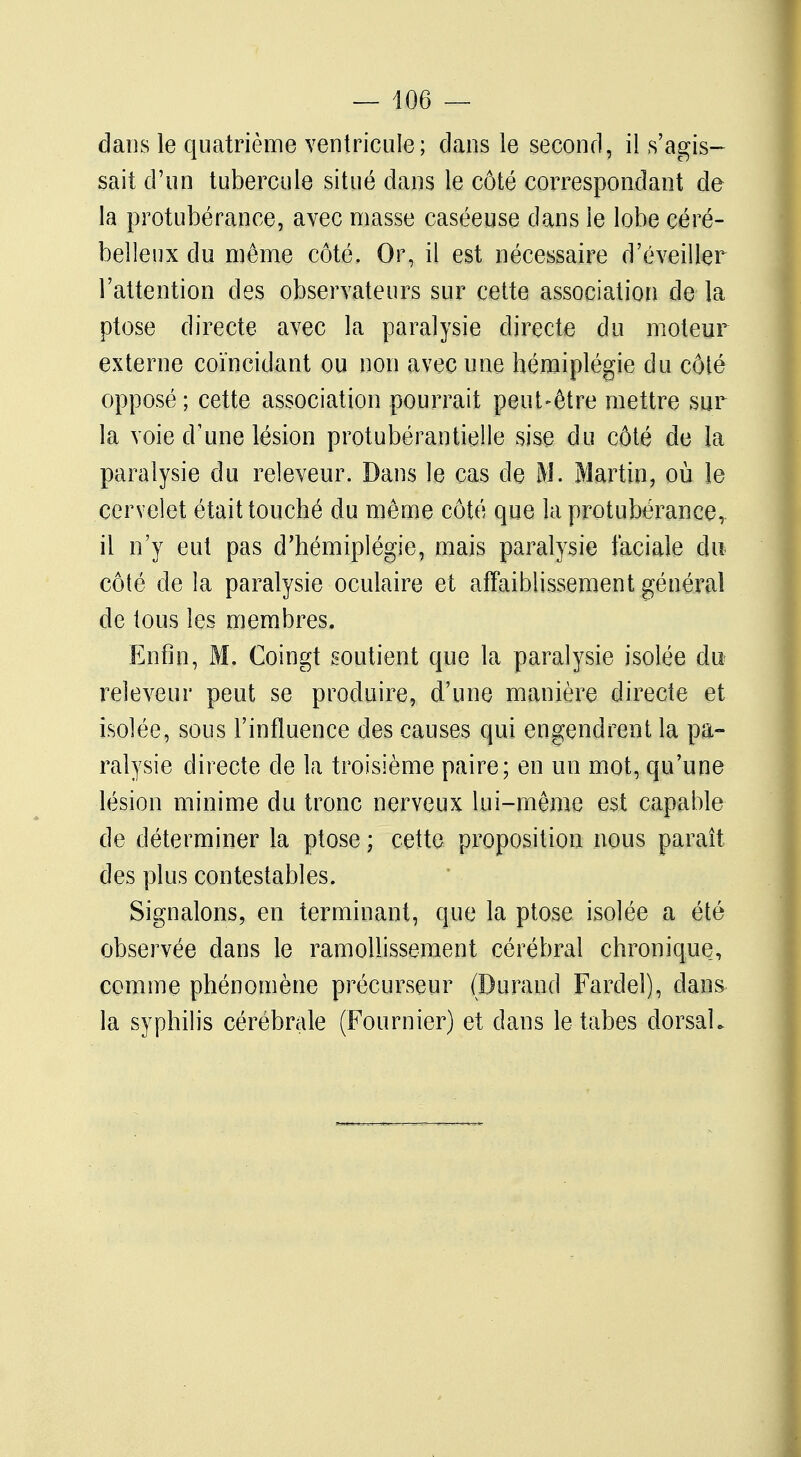 dans le quatrième ventricule; dans le second, il s'agis- sait d'un tubercule situé dans le côté correspondant de la protubérance, avec masse caséeuse dans le lobe céré- belleux du même côté. Or, il est nécessaire d'éveiller l'attention des observateurs sur cette association de la ptôse directe avec la paralysie directe du moteur externe coïncidant ou non avec une hémiplégie du côté opposé ; cette association pourrait peut-être mettre sur la voie d'une lésion protubérantielle sise du côté de la paralysie du releveur. Dans le cas de M. Martin, où le cervelet était touché du même côté que la protubérance, il n'y eut pas d'hémiplégie, mais paralysie faciale du côté de la paralysie oculaire et affaiblissement général de tous les membres. Enfin, M. Coingt soutient que la paralysie isolée du releveur peut se produire, d'une manière directe et isolée, sous l'influence des causes qui engendrent la pa- ralysie directe de la troisième paire; en un mot, qu'une lésion minime du tronc nerveux lui-même est capable de déterminer la ptôse ; cette proposition nous paraît des plus contestables. Signalons, en terminant, que la ptôse isolée a été observée dans le ramollissement cérébral chronique, comme phénomène précurseur (Durand Fardel), dans la syphilis cérébrale (Four nier) et dans le tabès dorsal.