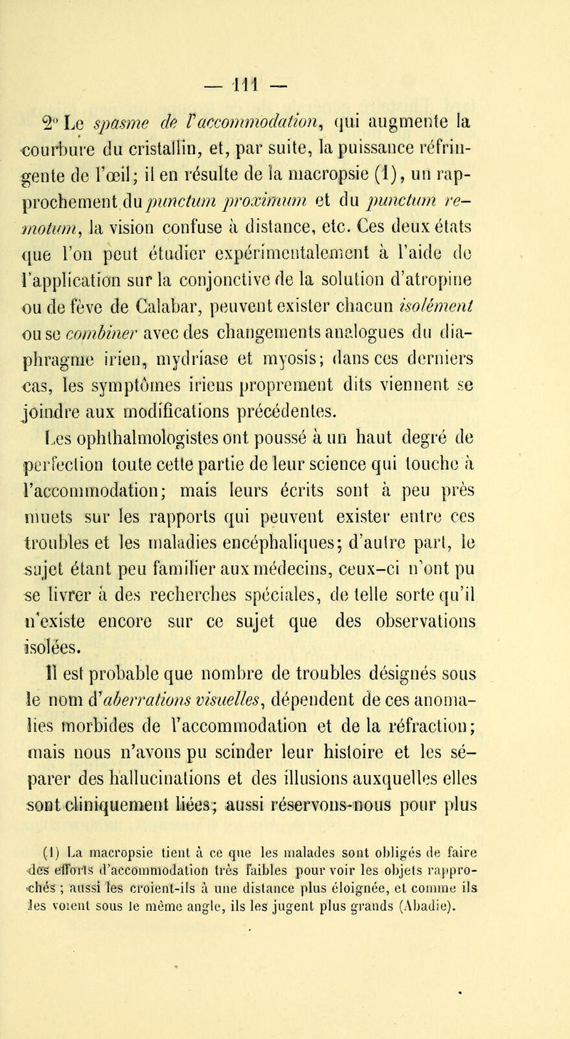 2° Le spasme de F accommodation, qui augmente la •courbure du cristallin, et, par suite, la puissance réfrin- gente de l'œil; il en résulte de îa macropsie (1), un rap- prochement dupunctum proximum et du punctum re- motum, la vision confuse à distance, etc. Ces deux états que l'on peut étudier expérimentalement à l'aide do l'application sur la conjonctive de la solution d'atropine ou de fève de Calabar, peuvent exister chacun isolément ou se combiner avec des changements analogues du dia- phragme irien, mydriase et myosis; dans ces derniers cas, les symptômes iriens proprement dits viennent se joindre aux modifications précédentes. Les ophthalmologistes ont poussé à un haut degré de perfection toute cette partie de leur science qui touche à l'accommodation; mais leurs écrits sont à peu près muets sur les rapports qui peuvent exister entre ces troubles et les maladies encéphaliques; d'autre part, le sujet étant peu familier aux médecins, ceux-ci n'ont pu se livrer à des recherches spéciales, dételle sorte qu'il n'existe encore sur ce sujet que des observations isolées. 11 est probable que nombre de troubles désignés sous le nom d'aberrations visuelles, dépendent de ces anoma- lies morbides de l'accommodation et delà réfraction; mais nous n'avons pu scinder leur histoire et les sé- parer des hallucinations et des illusions auxquelles elles sont cliniquement Liées; aussi réservons-nous pour plus (1) La macropsie tient à ce que les malades sont obligés de faire des efforts d'accommodation très Faibles pour voir les objets rappro- chés ; aussi les croient-ils à une distance plus éloignée, et comme ils les voient sous le même angle, ils les jugent plus grands (Abadie).