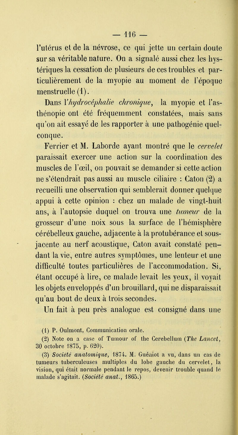 l'utérus et de la névrose, ce qui jette un certain cloute sur sa véritable nature. On a signalé aussi chez les hys- tériques la cessation de plusieurs de ces troubles et par- ticulièrement de la myopie au moment de l'époque menstruelle (1). Dans Y hydrocéphalie chronique, la myopie et l'as- thénopie ont été fréquemment constatées, mais sans qu'on ait essayé de les rapporter à une pathogénie quel- conque. Ferrier et M. Laborde ayant montré que le cervelet paraissait exercer une action sur la coordination des muscles de l'œil, on pouvait se demander si cette action ne s'étendrait pas aussi au muscle ciliaire : Caton (2) a recueilli une observation qui semblerait donner quelque appui à cette opinion : chez un malade de vingt-huit ans, à l'autopsie duquel on trouva une tumeur de la grosseur d'une noix sous la surface de l'hémisphère cérébelleux gauche, adjacente à la protubérance et sous- jacente au nerf acoustique, Caton avait constaté pen- dant la vie, entre autres symptômes, une lenteur et une difficulté toutes particulières de l'accommodation. Si, étant occupé à lire, ce malade levait les yeux, il voyait les objets enveloppés d'un brouillard, qui ne disparaissait qu'au bout de deux à trois secondes. Un fait à peu près analogue est consigné dans une (1) P. Oulmont, Communication orale. (2) Note on a case of Tnmour of the Cerebellum (The Lancet, 30 octobre 1875, p. 620). (3) Société anatomique, 1874. M. Guéuiot a vu, dans un cas de tumeurs tuberculeuses multiples du lobe gauche du cervelet, la vision, qui était normale pendant le repos, devenir trouble quand le malade s'agitait. (Société anat., 1865.)