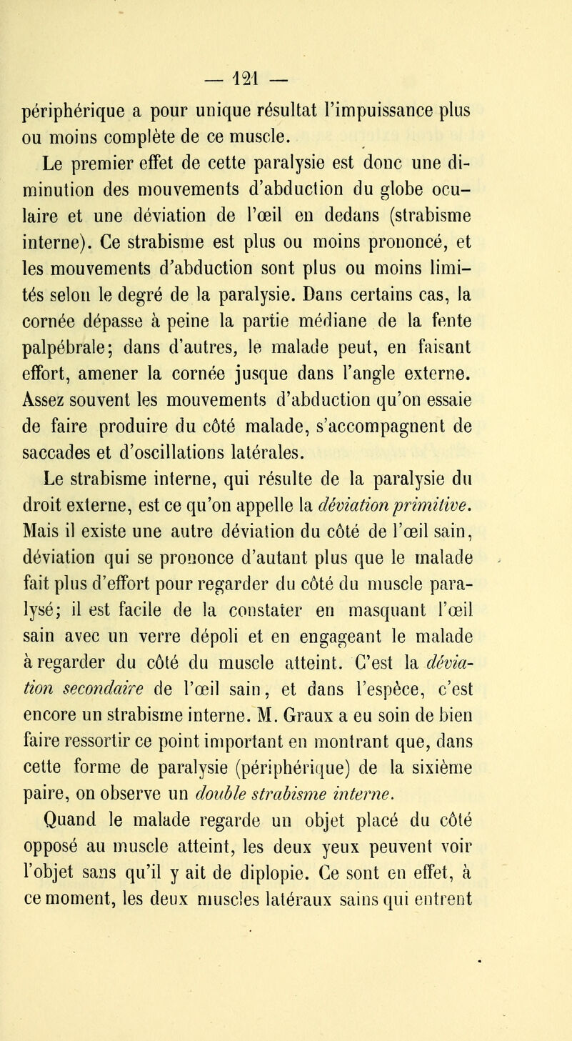 périphérique a pour unique résultat l'impuissance plus ou moins complète de ce muscle. Le premier effet de cette paralysie est donc une di- minution des mouvements d'abduction du globe ocu- laire et une déviation de l'œil en dedans (strabisme interne). Ce strabisme est plus ou moins prononcé, et les mouvements d'abduction sont plus ou moins limi- tés selon le degré de la paralysie. Dans certains cas, la cornée dépasse à peine la partie médiane de la fente palpébrale; dans d'autres, le malade peut, en faisant effort, amener la cornée jusque dans l'angle externe. Assez souvent les mouvements d'abduction qu'on essaie de faire produire du côté malade, s'accompagnent de saccades et d'oscillations latérales. Le strabisme interne, qui résulte de la paralysie du droit externe, est ce qu'on appelle la déviation primitive. Mais il existe une autre déviation du côté de l'œil sain, déviation qui se prononce d'autant plus que le malade fait plus d'effort pour regarder du côté du muscle para- lysé; il est facile de la constater en masquant l'œil sain avec un verre dépoli et en engageant le malade à regarder du côté du muscle atteint. C'est la dévia- tion secondaire de l'œil sain, et dans l'espèce, c'est encore un strabisme interne. M. Graux a eu soin de bien faire ressortir ce point important en montrant que, dans cette forme de paralysie (périphérique) de la sixième paire, on observe un double strabisme interne. Quand le malade regarde un objet placé du côté opposé au muscle atteint, les deux yeux peuvent voir l'objet sans qu'il y ait de diplopie. Ce sont en effet, à ce moment, les deux muscles latéraux sains qui entrent