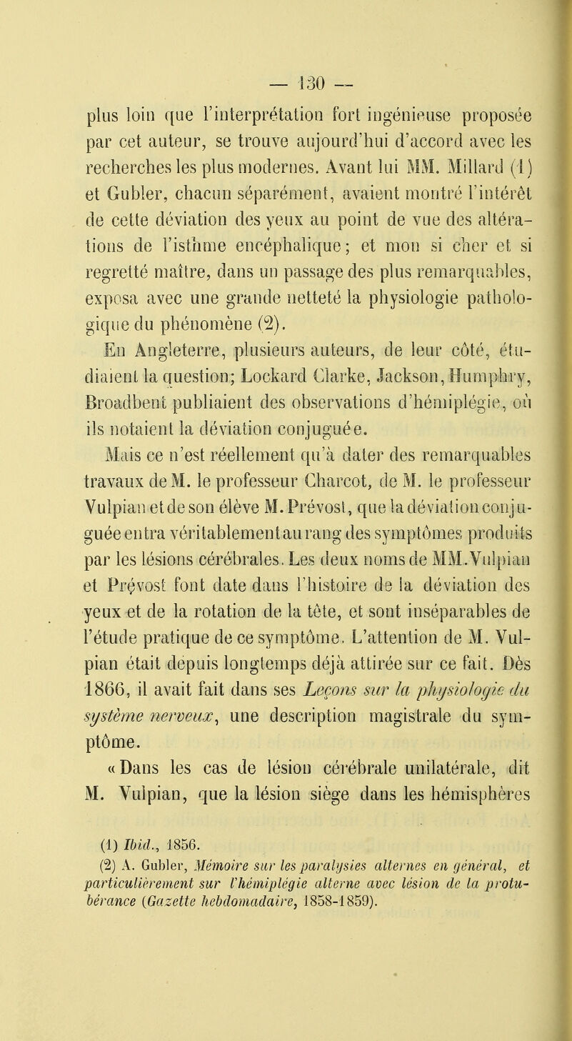 plus loin que l'interprétation fort ingénieuse proposée par cet auteur, se trouve aujourd'hui d'accord avec les recherches les plus modernes. Avant lui MM'. M illard (I) et Gubler, chacun séparément, avaient montré l'intérêt de cette déviation des yeux au point de vue des altéra- tions de l'isthme encéphalique; et mon si cher et si regretté maître, dans un passage des plus remarquables, exposa avec une grande netteté la physiologie patholo- gique du phénomène (2). En Angleterre, plusieurs auteurs, de leur côté, étu- diaient la question; Lockard Clarke, Jackson, Buinptary, Broadbent publiaient des observations d'hémiplégie, où ils notaient la déviation conjuguée. Mais ce n'est réellement, qu'à dater des remarquables travaux de M. le professeur Charcot, de M. le professeur Vulpian et de son élève M.Prévost, que la déviation conju- guée entra véritablement au rang des symptômes produits par les lésions cérébrales. Les deux noms de MM.Vulpian et Prévost font date dans l'histoire de la déviation des yeux et de la rotation de la tête, et sont inséparables de l'étude pratique de ce symptôme. L'attention de M. Vul- pian était depuis longtemps déjà attirée sur ce fait. Dès 1866, il avait fait dans ses Leçons sur la physiologie du système nerveux, une description magistrale du sym- ptôme. «Dans les cas de lésion cérébrale unilatérale, dit M. Vulpian, que la lésion siège dans les hémisphères (1) Ibicl, 1856. (2) A. Gubler, Mémoire sur les paralysies alternes en général, et particulièrement sur Vhémiplégie alterne avec lésion de la protu- bérance {Gazette hebdomadaire, 1858-1859).