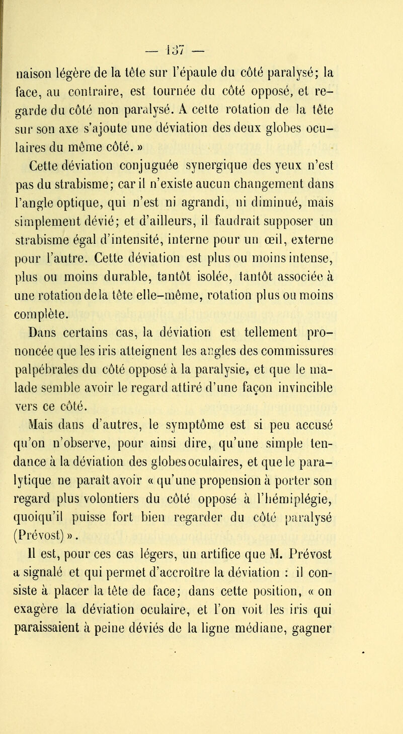 liaison légère de la lête sur l'épaule du côté paralysé; la face, au contraire, est tournée du côté opposé, et re- garde du côté non paralysé. A cette rotation de la tête sur son axe s'ajoute une déviation des deux globes ocu- laires du même côté. » Cette déviation conjuguée synergique des yeux n'est pas du strabisme; car il n'existe aucun changement dans l'angle optique, qui n'est ni agrandi, ni diminué, mais simplement dévié; et d'ailleurs, il faudrait supposer un strabisme égal d'intensité, interne pour un œil, externe pour l'autre. Cette déviation est plus ou moins intense, plus ou moins durable, tantôt isolée, tantôt associée à une rotation delà tête elle-même, rotation plus ou moins complète. Dans certains cas, la déviation est tellement pro- noncée que les iris atteignent les angles des commissures palpébrales du côté opposé à la paralysie, et que le ma- lade semble avoir le regard attiré d'une façon invincible vers ce côté. Mais dans d'autres, le symptôme est si peu accusé qu'on n'observe, pour ainsi dire, qu'une simple ten- dance à la déviation des globes oculaires, et que le para- lytique ne paraît avoir « qu'une propension à porter son regard plus volontiers du côté opposé à l'hémiplégie, quoiqu'il puisse fort bien regarder du côté paralysé (Prévost) ». 11 est, pour ces cas légers, un artifice que M. Prévost a signalé et qui permet d'accroître la déviation : il con- siste à placer la tête de face; dans cette position, « on exagère la déviation oculaire, et l'on voit les iris qui paraissaient à peine déviés de la ligne médiane, gagner