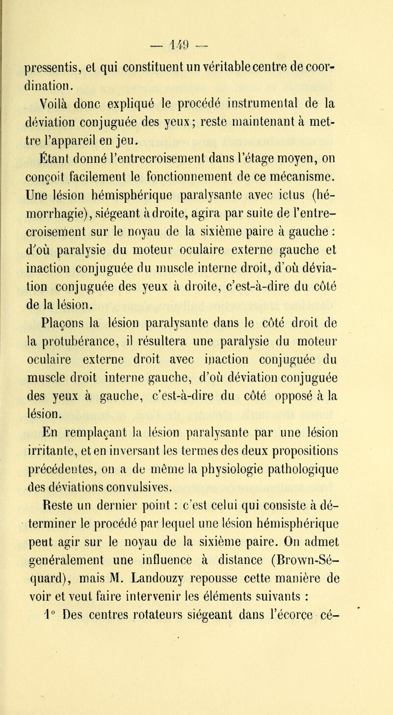 pressentis, et qui constituent un véritable centre de coor- dination. Voilà donc expliqué le procédé instrumental de la déviation conjuguée des yeux; reste maintenant à met- tre l'appareil en jeu. Étant donné l'entrecroisement dans l'étage moyen, on conçoit facilement le fonctionnement de ce mécanisme. Une lésion hémisphérique paralysante avec ictus (hé- morrhagie), siégeant adroite, agira par suite de l'entre- croisement sur le noyau de la sixième paire à gauche : d'où paralysie du moteur oculaire externe gauche et inaction conjuguée du muscle interne droit, d'où dévia- tion conjuguée des yeux à droite, c'est-à-dire du côté de la lésion. Plaçons la lésion paralysante dans le côté droit de la protubérance, il résultera une paralysie du moteur oculaire externe droit avec inaction conjuguée du muscle droit interne gauche, d'où déviation conjuguée des yeux à gauche, c'est-à-dire du côté opposé à la lésion. En remplaçant la lésion paralysante par une lésion irritante, et en inversant les termes des deux propositions précédentes, on a de même la physiologie pathologique des déviations convulsives. Reste un dernier point : c'est celui qui consiste à dé- terminer le procédé par lequel une lésion hémisphérique peut agir sur le noyau de la sixième paire. On admet généralement une influence à distance (Brown-Sé- quard), mais M. Landouzy repousse cette manière de voir et veut faire intervenir les éléments suivants : 4° Des centres rotateurs siégeant dans Fécorçe cé-