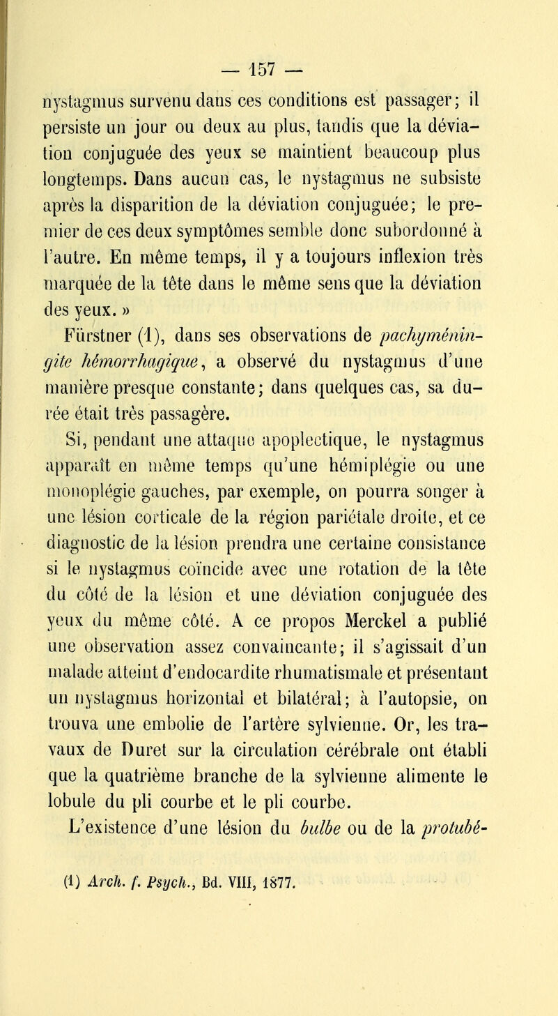 nystagmus survenu dans ces conditions est passager; il persiste un jour ou deux au plus, tandis que la dévia- tion conjuguée des yeux se maintient beaucoup plus longtemps. Dans aucun cas, le nystagmus ne subsiste après la disparition de la déviation conjuguée; le pre- mier de ces deux symptômes semble donc subordonné à l'autre. En même temps, il y a toujours inflexion très marquée de la tête dans le même sens que la déviation des yeux. » Fiïrstner (1), dans ses observations de pachyménin- giie hêmorrhagique, a observé du nystagmus d'une manière presque constante; dans quelques cas, sa du- rée était très passagère. Si, pendant une attaque apoplectique, le nystagmus apparaît en môme temps qu'une hémiplégie ou une monoplégie gauches, par exemple, on pourra songer à une lésion corticale de la région pariétale droite, et ce diagnostic de la lésion prendra une certaine consistance si le nystagmus coïncide avec une rotation de la tête du côté de la lésion et une déviation conjuguée des yeux du même côté. A ce propos Merckel a publié une observation assez convaincante; il s'agissait d'un malade atteint d'endocardite rhumatismale et présentant un nystagmus horizontal et bilatéral; à l'autopsie, on trouva une embolie de l'artère sylvienne. Or, les tra- vaux de Duret sur la circulation cérébrale ont établi que la quatrième branche de la sylvienne alimente le lobule du pli courbe et le pli courbe. L'existence d'une lésion du bulbe ou de la protubé- (1) Arch. f. Psych., Bd. VIII, 1877.