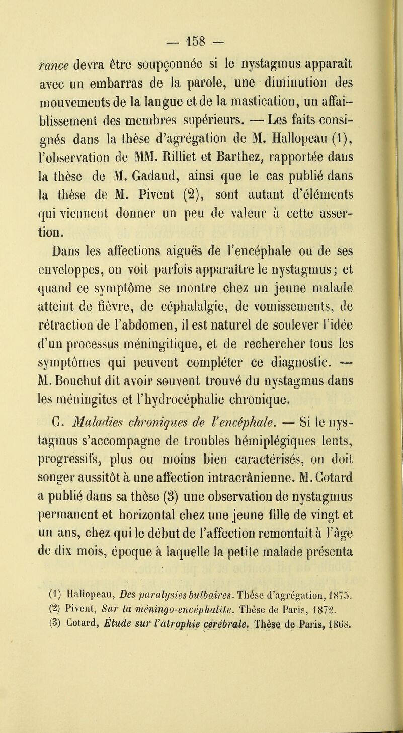 — 458 - rame devra être soupçonnée si le nystagmus apparaît avec un embarras de la parole, une diminution des mouvements de la langue et de la mastication, un affai- blissement des membres supérieurs. — Les faits consi- gnés dans la thèse d'agrégation de M. Hallopeau (1), l'observation de MM. Rilliet et Barthez, rapportée dans la thèse de M. Gadaud, ainsi que le cas publié dans la thèse de M. Pivent (2), sont autant d'éléments qui viennent donner un peu de valeur à cette asser- tion. Dans les affections aiguës de l'encéphale ou de ses enveloppes, on voit parfois apparaître le nystagmus; et quand ce symptôme se montre chez un jeune malade atteint de fièvre, de céphalalgie, de vomissements, de rétraction de l'abdomen, il est naturel de soulever l'idée d'un processus méningitique, et de rechercher tous les symptômes qui peuvent compléter ce diagnostic. — M. Bouchut dit avoir souvent trouvé du nystagmus dans les méningites et l'hydrocéphalie chronique. C. Maladies chroniques de l'encéphale. — Si le nys- tagmus s'accompagne de troubles hémiplégiques lents, progressifs, plus ou moins bien caractérisés, on doit songer aussitôt à une affection intracrânienne. M. Gotard a publié dans sa thèse (3) une observation de nystagmus permanent et horizontal chez une jeune fille de vingt et un ans, chez qui le début de l'affection remontait à l'âge de dix mois, époque à laquelle la petite malade présenta (1) Haliopeau, Des paralysies bulbaires. Thèse d'agrégation, 1875. (2) Pivent, Sur la méningo-encéphalite. Thèse de Paris, 1872.