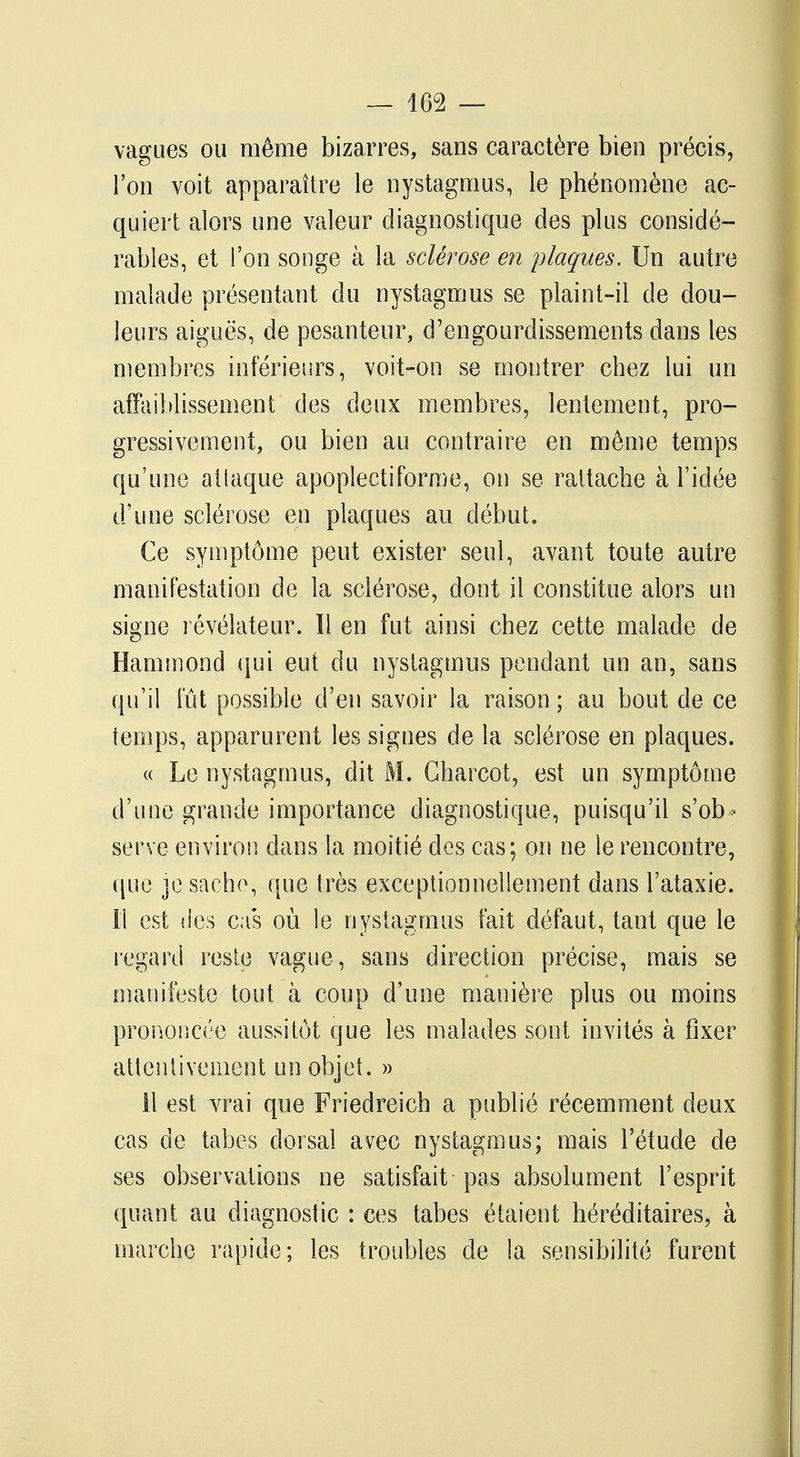 vagues ou même bizarres, sans caractère bien précis, l'on voit apparaître le nystagmus, le phénomène ac- quiert alors une valeur diagnostique des plus considé- rables, et l'on songe à la sclérose en plaques. Un autre malade présentant du nystagmus se plaint-il de dou- leurs aiguës, de pesanteur, d'engourdissements dans les membres inférieurs, voit-on se montrer chez lui un affaiblissement des deux membres, lentement, pro- gressivement, ou bien au contraire en même temps qu'une aliaque apoplecti forme, on se rattache à l'idée d'une sclérose en plaques au début. Ce symptôme peut exister seul, avant toute autre manifestation de la sclérose, dont il constitue alors un skne révélateur. Il en fut ainsi chez cette malade de Hammond qui eut du nyslagmus pendant un an, sans qu'il fût possible d'en savoir la raison ; au bout de ce temps, apparurent les signes de la sclérose en plaques. « Le nystagmus, dit M. Charcot, est un symptôme d'une grande importance diagnostique, puisqu'il s'ob - serve environ dans la moitié des cas; on ne le rencontre, que je sache, que très exceptionnellement dans l'ataxie. il est des cas où le nystagmus fait défaut, tant que le regard reste vague, sans direction précise, mais se manifeste tout à coup d'une manière plus ou moins prononcée aussitôt que les malades sont invités à fixer attentivement un objet. » 11 est vrai que Friedreich a publié récemment deux cas de tabès dorsal avec nystagmus; mais l'étude de ses observations ne satisfait pas absolument l'esprit quant au diagnostic : ces tabès étaient héréditaires, à marche rapide; les troubles de !a sensibilité furent