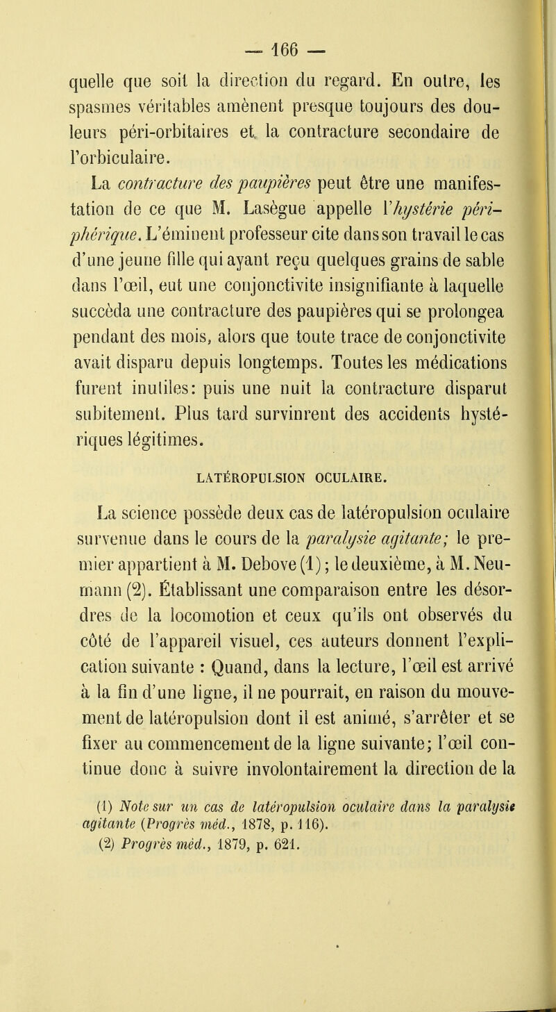 quelle que soit la direction du regard. En outre, les spasmes véritables amènent presque toujours des dou- leurs péri-orbitaires et la contracture secondaire de l'orbiculaire. La contracture des paupières peut être une manifes- tation de ce que M. Lasègue appelle Xhystérie péri- phérique. L'éminent professeur cite dans son travail le cas d'une jeune fille qui ayant reçu quelques grains de sable dans l'œil, eut une conjonctivite insignifiante à laquelle succéda une contracture des paupières qui se prolongea pendant des mois, alors que toute trace de conjonctivite avait disparu depuis longtemps. Toutes les médications furent inutiles: puis une nuit la contracture disparut subitement. Plus tard survinrent des accidents hysté- riques légitimes. LATÉROPULSION OCULAIRE. La science possède deux cas de latéropulsion oculaire survenue dans le cours de la paralysie agitante; le pre- mier appartient à M. Debove (1) ; le deuxième, à M. Neu- mann(2). Établissant une comparaison entre les désor- dres de la locomotion et ceux qu'ils ont observés du côté de l'appareil visuel, ces auteurs donnent l'expli- cation suivante : Quand, dans la lecture, l'œil est arrivé à la fin d'une ligne, il ne pourrait, en raison du mouve- ment de latéropulsion dont il est animé, s'arrêter et se fixer au commencement de la ligne suivante; l'œil con- tinue donc à suivre involontairement la direction de la (1) Note sur un cas de latéropulsion oculaire dans la paralysie agitante (Progrès méd., 1878, p. 116). (2) Progrès méd., 1879, p. 621.