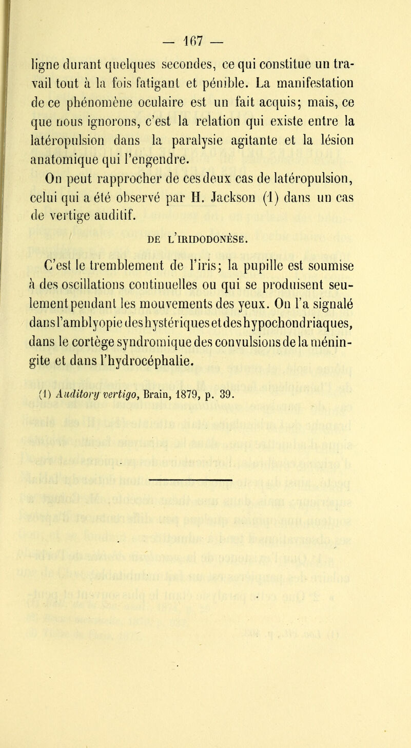 ligne durant quelques secondes, ce qui constitue un tra- vail tout à la fois fatigant et pénible. La manifestation de ce phénomène oculaire est un fait acquis; mais, ce que nous ignorons, c'est la relation qui existe entre la latéropulsion dans la paralysie agitante et la lésion anatomique qui l'engendre. On peut rapprocher de ces deux cas de latéropulsion, celui qui a été observé par H. Jackson (1) dans un cas de vertige auditif. DE l'iRIDODONÈSE. C'est le tremblement de l'iris; la pupille est soumise à des oscillations continuelles ou qui se produisent seu- lement pendant les mouvements des yeux. On Fa signalé dansramblyopiedeshystériquesetdeshypochondriaques, dans le cortège syndromique des convulsions de la ménin- gite et dans l'hydrocéphalie. (1) Àuditory vertigo, Brain, 1879, p. 39.