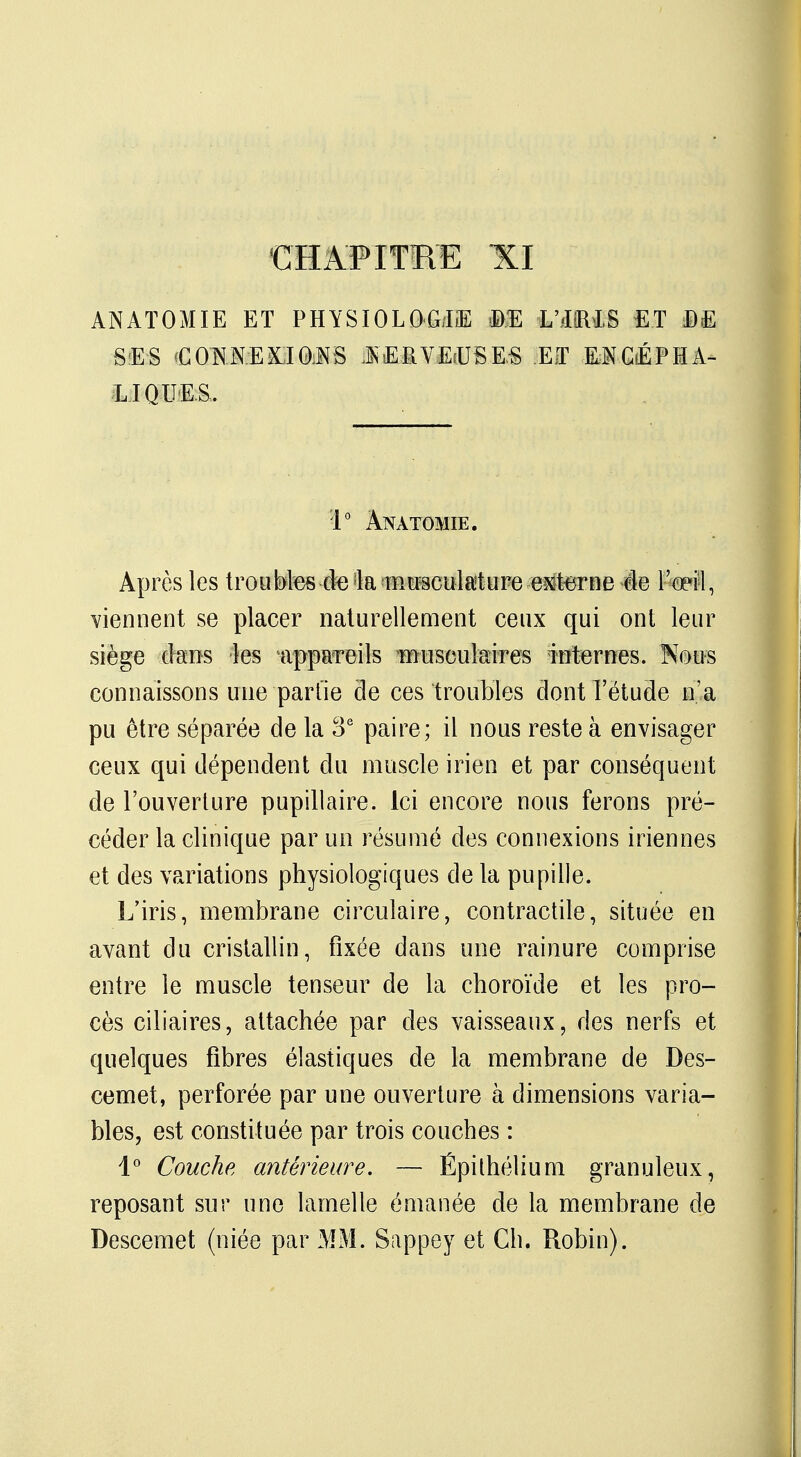 CHAPITRE XI ANATOMIE ET PHYSIOLOGIE m L'illIS ET MM SES CONNEXIONS JKEfiVEiUS&S ET ENCÉPHA- LIQUES. 1° Anatomie. Après les troubles-de la musculature externe de l'œîl, viennent se placer naturellement ceux qui ont leur siège dans les appareils musculaires internes. Nous connaissons une partie de ces troubles dont l'étude n'a pu être séparée de la 3e paire; il nous reste à envisager ceux qui dépendent du muscle irien et par conséquent de l'ouverture pupillaire. ici encore nous ferons pré- céder la clinique par un résumé des connexions iriennes et des variations physiologiques de la pupille. L'iris, membrane circulaire, contractile, située en avant du cristallin, fixée dans une rainure comprise entre le muscle tenseur de la choroïde et les pro- cès ciliaires, attachée par des vaisseaux, des nerfs et quelques fibres élastiques de la membrane de Des- cemet, perforée par une ouverture à dimensions varia- bles, est constituée par trois couches : 1° Couche antérieure. — Épithélium granuleux, reposant sur une lamelle émanée de la membrane de Descemet (niée par MM. Sappey et Ch. Robin).