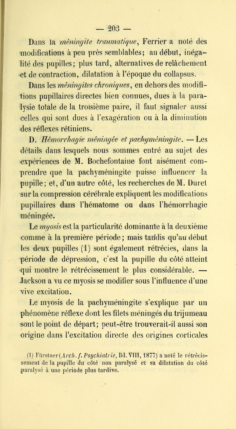 Dans la méningite traumatique, Ferrier a noté des modifications à peu près semblables; au début, inéga- lité des pupilles; plus tard, alternatives de relâchement et de contraction, dilatation à l'époque du collapsus. Dans les méningites chroniques, en dehors des modifi- lions pupillaires directes bien connues, dues à la para- lysie totale de la troisième paire, il faut signaler aussi celles qui sont dues à l'exagération ou à la diminution des réflexes rétiniens. D. Hémorrhagie méningée et pachyméningite. —Les détails dans lesquels nous sommes entré au sujet des expériences de M. Bochefontaine font aisément com- prendre que la pachyméningite puisse influencer la pupille ; et, d'un autre côté, les recherches de M. Duret sur la compression cérébrale expliquent les modifications pupillaires dans l'hématome ou dans l'hémorrhagie méningée. Le myosis est la particularité dominante à la deuxième comme à la première période; mais taridis qu'au début les deux pupilles (1) sont également rétréci es, dans la période de dépression, c'est la pupille du côté atteint qui montre le rétrécissement le plus considérable. — Jackson a vu ce myosis se modifier sous l'influence d'une vive excitation. Le myosis de la pachyméningite s'explique par un phénomène réflexe dont les filets méningés du trijumeau sont le point de départ; peut-être trouverait-il aussi son origine dans l'excitation directe des origines corticales (1) YûvstneY(Àrch. f. Psychiatrie, Bd. VIII, 1877) a note le rétrécis- sement de la pupille du côté non paralyse et sa dilatation du côté paralysé à une période plus tardive.